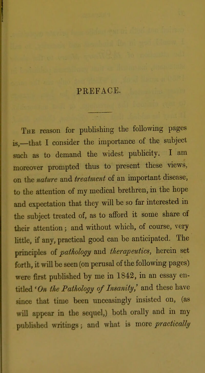 PREFACE. The reason for publishing the following pages is—that I consider the importance of the subject such as to demand the widest publicity. I am moreover prompted thus to present these views, on the nature and treatment of an important disease, to the attention of my medical brethren, in the hope and expectation that they will be so far interested in the subject treated of, as to afford it some share of their attention; and without which, of course, very little, if any, practical good can be anticipated. The principles of pathology and therapeutics, herein set forth, it will be seen (on perusal of the following pages) were first published by me in 1842, in an essay en- titled 'On the Pathology of Insanity' and these have since that time been unceasingly insisted on, (as will appear in the sequel,) both orally and in my published writings; and what is move practically