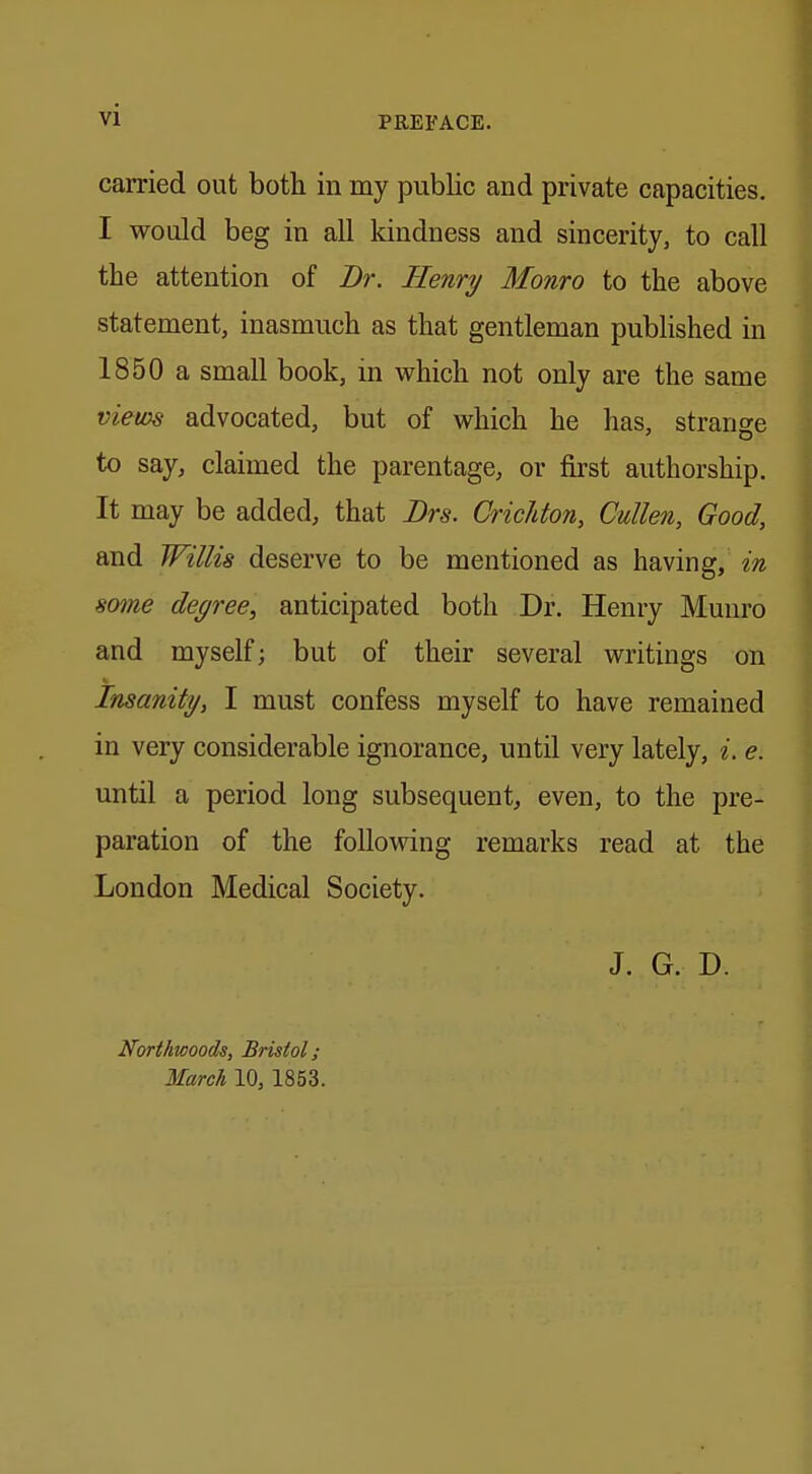 vi PREFACE. carried out both in my public and private capacities. I would beg in all kindness and sincerity, to call the attention of Dr. Henry Monro to the above statement, inasmuch as that gentleman published in 1850 a small book, in which not only are the same views advocated, but of which he has, strange to say, claimed the parentage, or first authorship. It may be added, that Drs. Crichton, Cullen, Good, and Willis deserve to be mentioned as having, in some degree, anticipated both Dr. Henry Munro and myself; but of their several writings on Insanity, I must confess myself to have remained in very considerable ignorance, until very lately, e. e. until a period long subsequent, even, to the pre- paration of the following remarks read at the London Medical Society. J. G. D. Northwoods, Bristol;