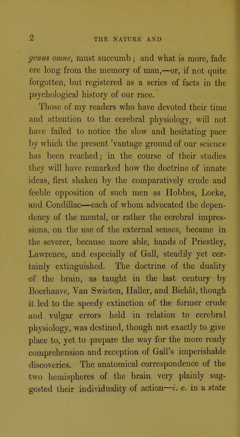 genus omne, must succumb j and what is more, fade ere long from the memory of man,—or, if not quite forgotten, but registered as a series of facts in the psychological history of our race. Those of my readers who have devoted their time and attention to the cerebral physiology, will not have failed to notice the slow and hesitating pace by which the present 'vantage ground of our science has been reached; in the course of their studies they will have remarked how the doctrine of innate ideas, first shaken by the comparatively crude and feeble opposition of such men as Hobbes, Locke, and Condillac—each of whom advocated the depen- dency of the mental, or rather the cerebral impres- sions, on the use of the external senses, became in the severer, because more able, hands of Priestley, Lawrence, and especially of Gall, steadily yet cer- tainly extinguished. The doctrine of the duality of the brain, as taught in the last century by Boerhaave, Van Swieten, Haller, and Bichat, though it led to the speedy extinction of the former crude and vulgar errors held in relation to cerebral physiology, was destined, though not exactly to give place to, yet to prepare the way for the more ready comprehension and reception of Gall's imperishable discoveries. The anatomical correspondence of the two hemispheres of the brain very plainly sug- gested their individuality of action—i. e. in a state