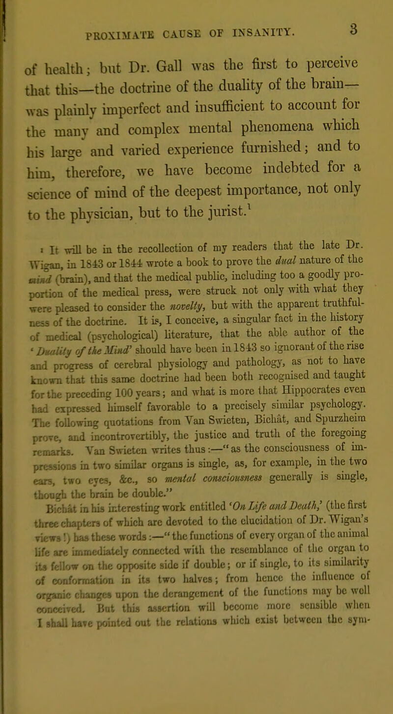 of health; but Dr. Gall was the first to perceive that this—the doctrine of the duality of the brain- was plainly imperfect and insufficient to account for the many and complex mental phenomena which his large and varied experience furnished; and to him, therefore, we have become indebted for a science of mind of the deepest importance, not only to the physician, but to the jurist.1 i it will be in the recollection of my readers that the late Dr. Wigan, in 1843 or 1844 wrote a book to proye the dual nature of the mind (brain), and that the medical public, including too a goodly pro- portion of the medical press, were struck not only with what they were pleased to consider the novelty, but with the apparent truthful- ness of the doctrine. It is, I conceive, a singular fact in the history of medical (psychological) literature, that the able author of the 'Duality of the Mind' should have been in 1843 so ignorant of the rise and progress of cerebral physiology and pathology, as not to have known that this same doctrine had been both recognised and taught for the preceding 100 years; and what is more that Hippocrates even had expressed himself favorable to a precisely similar psychology. The following quotations from Van Swieten, Bichat, and Spurzheira prove, and incontrovertibly, the justice and truth of the foregoing remarks. Van Swieten writes thus:—as the consciousness of im- pressions in two similar organs is single, as, for example, in the two ears, two eyes, Sec, so menial consciousness generally is single, though the brain be double. Bichat in his interesting work entitled 'On Life and Death,' (the first three chapters of which are devoted to the elucidation of Dr. Wigan's views'.) has these words:— the functions of every organ of the animal life are immediately connected with the resemblance of the organ to its fellow on the opposite side if double; or if single, to its similarity of conformation in its two halves; from hence the influence of organic change* upon the derangement of the functions may be woll conceived- But this assertion will become more sensible when I shall have pointed out the relations which exist between the sym-