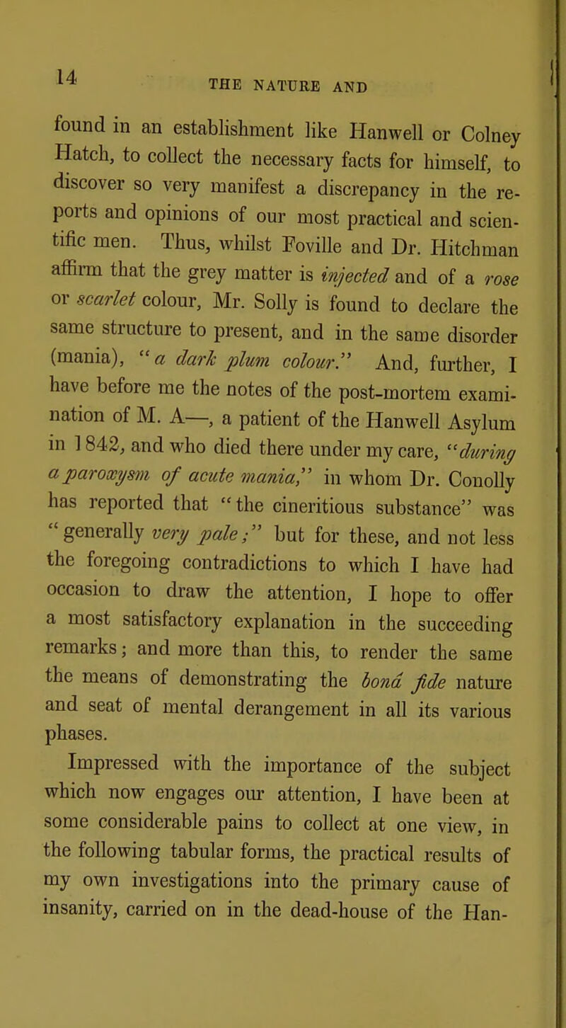 THE NATURE AND found in an establishment like Harwell or Colney Hatch, to collect the necessary facts for himself, to discover so very manifest a discrepancy in the re- ports and opinions of our most practical and scien- tific men. Thus, whilst Foville and Dr. Hitchman affirm that the grey matter is injected and of a rose or scarlet colour, Mr. Solly is found to declare the same structure to present, and in the same disorder (mania), a dark plum colour. And, further, I have before me the notes of the post-mortem exami- nation of M. A—, a patient of the Hanwell Asylum in 1842, and who died there under my care, during a paroxysm of acute mania in whom Dr. Conolly has reported that  the cineritious substance was generally very pale; but for these, and not less the foregoing contradictions to which I have had occasion to draw the attention, I hope to offer a most satisfactory explanation in the succeeding remarks; and more than this, to render the same the means of demonstrating the bond fide nature and seat of mental derangement in all its various phases. Impressed with the importance of the subject which now engages our attention, I have been at some considerable pains to collect at one view, in the following tabular forms, the practical results of my own investigations into the primary cause of insanity, carried on in the dead-house of the Han-