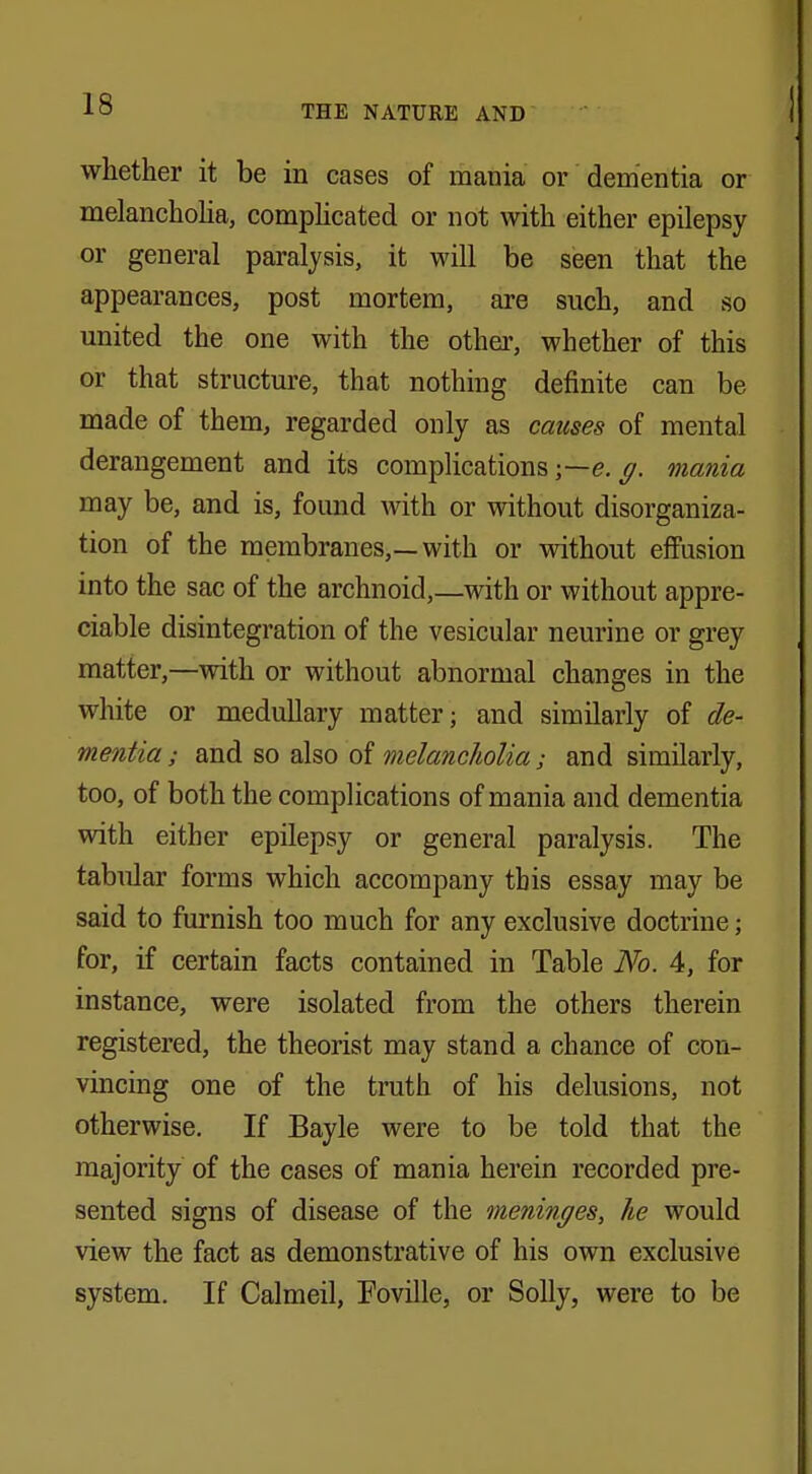 whether it be in cases of mania or dementia or melancholia, complicated or not with either epilepsy or general paralysis, it will be seen that the appearances, post mortem, are such, and so united the one with the other, whether of this or that structure, that nothing definite can be made of them, regarded only as causes of mental derangement and its complications ;—e. g. mania may be, and is, found with or without disorganiza- tion of the membranes,—with or without effusion into the sac of the archnoid,—with or without appre- ciable disintegration of the vesicular neurine or grey matter,—with or without abnormal changes in the white or medullary matter; and similarly of de- mentia; and so also of melancholia; and similarly, too, of both the complications of mania and dementia with either epilepsy or general paralysis. The tabular forms which accompany this essay may be said to furnish too much for any exclusive doctrine; for, if certain facts contained in Table No. 4, for instance, were isolated from the others therein registered, the theorist may stand a chance of con- vincing one of the truth of his delusions, not otherwise. If Bayle were to be told that the majority of the cases of mania herein recorded pre- sented signs of disease of the meninges, he would view the fact as demonstrative of his own exclusive system. If Calmeil, Foville, or Solly, were to be