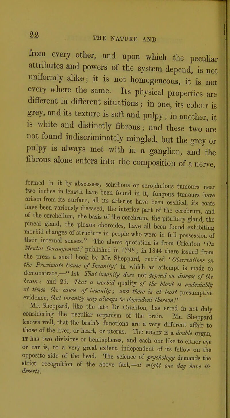 from every other, and upon which the peculiar attributes and powers of the system depend, is not uniformly alike; it is not homogeneous, it is not every where the same. Its physical properties are different in different situations; in one, its colour is grey, and its texture is soft and pulpy • in another, it is white and distinctly fibrous; and these two are not found indiscriminately mingled, but the grey or pulpy is always met with in a ganglion, and the fibrous alone enters into the composition of a nerve, formed in it by abscesses, scirrhous or scrophulous tumours near two inches m length have been found in it, fungous tumours have arisen from its surface, all its arteries have been ossified, its coats have been variously diseased, the interior part of the cerebrum, and of the cerebellum, the basis of the cerebrum, the pituitary gland the pineal gland, the plexus choroides, have all been found exhibiting morbid changes of structure in people who were in full possession of their internal senses. The above quotation is from Crichton ' On Menial Derangement,' published in 1798; in 1844 there issued from the press a small book by Mr. Sheppard, entitled 'Observations on the Proximate Cause of Insanity,' in which an attempt is made to demonstrate,—1st. That insanity does not depend on disease of the brain; and 2d. That a morbid quality of the blood is undeniably at times the cause of insanity; and there is at least presumptive evidence, that insanity may always be dependent thereon. Mr. Sheppard, like the late Dr. Crichton, has erred in not duly considering the peculiar organism of the brain. Mr. Sheppard knows well, that the brain's functions are a very different affair to those of the liver, or heart, or uterus. The brain is a double organ, it has two divisions or hemispheres, and each one like to either eye or ear is, to a very great extent, independent of its fellow on the opposite side of the head. The science of psychology demands the strict recognition of the above fact,— it might one day have its deserts.