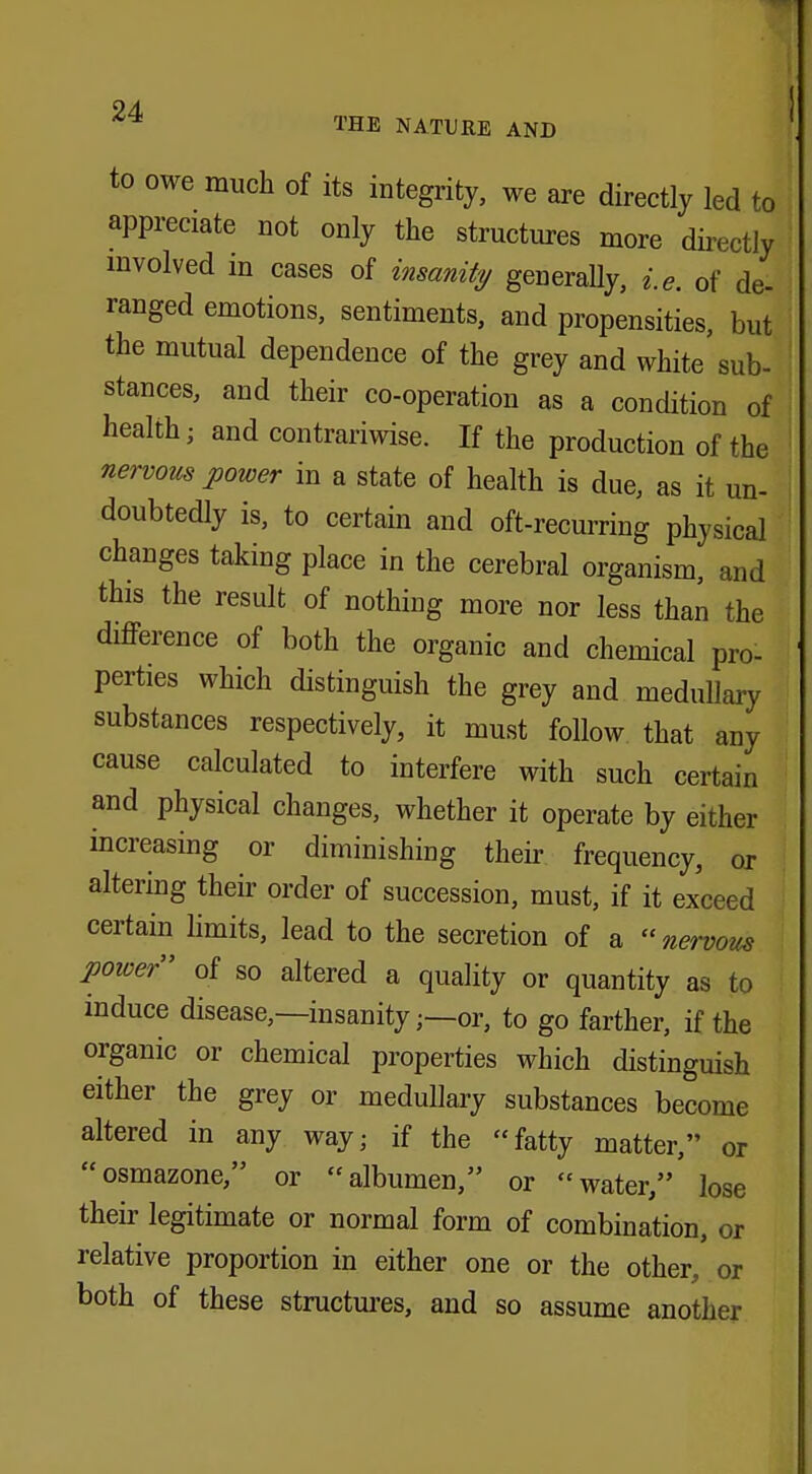 to owe much of its integrity, we are directly led to appreciate not only the structures more directly involved in cases of insanity generally, i.e. of de- ranged emotions, sentiments, and propensities, but the mutual dependence of the grey and white sub- stances, and their co-operation as a condition of health; and contrariwise. If the production of the nervous power in a state of health is due, as it un- doubtedly is, to certain and oft-recurring physical changes taking place in the cerebral organism, and this the result of nothing more nor less than the difference of both the organic and chemical pro- perties which distinguish the grey and medullary substances respectively, it must follow that any cause calculated to interfere with such certain and physical changes, whether it operate by either increasing or diminishing their frequency, or altering their order of succession, must, if it exceed certain limits, lead to the secretion of a  nervous poiver of so altered a quality or quantity as to induce disease,—insanityor, to go farther, if the organic or chemical properties which distinguish either the grey or medullary substances become altered in any way; if the fatty matter, or osmazone, or albumen, or water,' lose their legitimate or normal form of combination, or relative proportion in either one or the other, or both of these structures, and so assume another