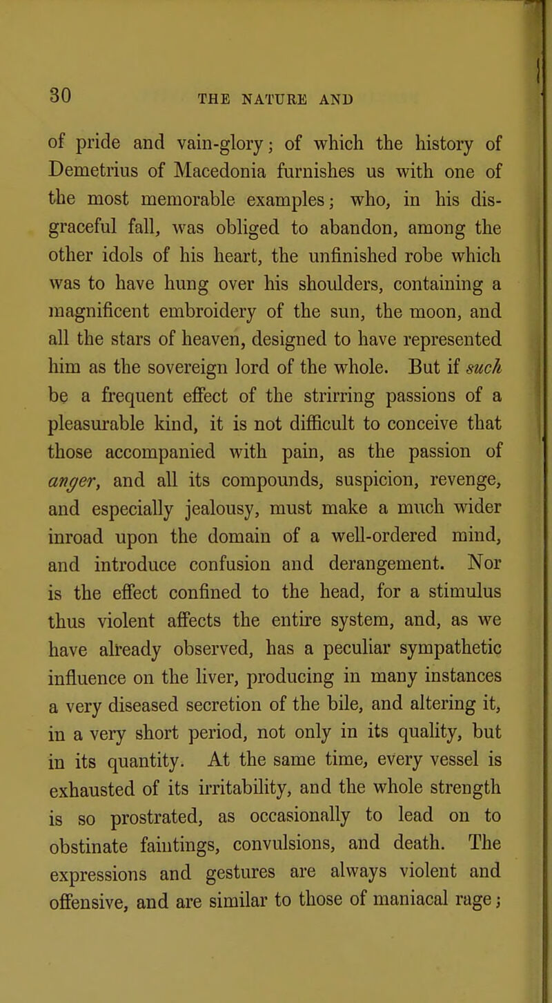 of pride and vain-glory; of which the history of Demetrius of Macedonia furnishes us with one of the most memorable examples; who, in his dis- graceful fall, was obliged to abandon, among the other idols of his heart, the unfinished robe which was to have hung over his shoulders, containing a magnificent embroidery of the sun, the moon, and all the stars of heaven, designed to have represented him as the sovereign lord of the whole. But if such be a frequent effect of the strirring passions of a pleasurable kind, it is not difficult to conceive that those accompanied with pain, as the passion of anger, and all its compounds, suspicion, revenge, and especially jealousy, must make a much wider inroad upon the domain of a well-ordered mind, and introduce confusion and derangement. Nor is the effect confined to the head, for a stimulus thus violent affects the entire system, and, as we have already observed, has a peculiar sympathetic influence on the liver, producing in many instances a very diseased secretion of the bile, and altering it, in a very short period, not only in its quality, but in its quantity. At the same time, every vessel is exhausted of its irritability, and the whole strength is so prostrated, as occasionally to lead on to obstinate faiutings, convulsions, and death. The expressions and gestures are always violent and offensive, and are similar to those of maniacal rage j