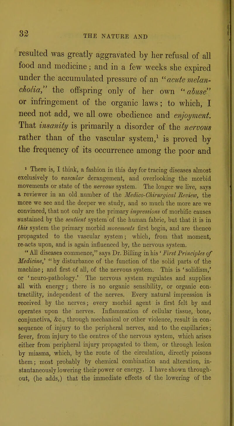 THE NATURE AND resulted was greatly aggravated by her refusal of all food and medicine; and in a few weeks she expired under the accumulated pressure of an acute melan- cholia the offspring only of her own abuse or infringement of the organic laws; to which, I need not add, we all owe obedience and enjoyment. That insanity is primarily a disorder of the nervous rather than of the vascular system,1 is proved by the frequency of its occurrence among the poor and 1 There is, I think, a fashion in this day for tracing diseases almost exclusively to vascular derangement, and overlooking the morbid movements or state of the nervous system. The longer we live, says a reviewer in an old number of the Medico-Chirurgical Review, the more we see and the deeper we study, and so much the more are we convinced, that not only are the primary impressions of morbific causes sustained by the sentient system of the human fabric, but that it is in this system the primary morbid movements first begin, and are thence propagated to the vascular system; which, from that moment, re-acts upon, and is again influenced by, the nervous system.  All diseases commence, says Dr. Billing in his ' First Principles of Medicine'  by disturbance of the function of the solid parts of the machine; and first of all, of the nervous system. This is 'solidism,' or ' neuro-pathology.' The nervous system regulates and supplies all with energy; there is no organic sensibility, or organic con- tractility, independent of the nerves. Every natural impression is received by the nerves; every morbid agent is first felt by and operates upon the nerves. Inflammation of cellular tissue, bone, conjunctiva, &c, through mechanical or other violence, result in con- sequence of injury to the peripheral nerves, and to the capillaries; fever, from injury to the centres of the nervous system, which arises either from peripheral injury propagated to them, or tlirough lesion by miasma, which, by the route of the circulation, directly poisons them; most probably by chemical combination and alteration, in- stantaneously lowering their power or energy. I have shown through- out, (he adds,) that the immediate effects of the lowering of the