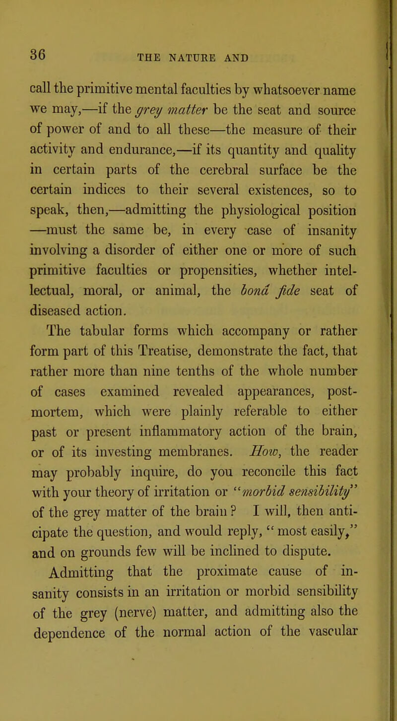 call the primitive mental faculties by whatsoever name we may,—if the grey matter be the seat and source of power of and to all these—the measure of their activity and endurance,—if its quantity and quality in certain parts of the cerebral surface be the certain indices to their several existences, so to speak, then,—admitting the physiological position —must the same be, in every case of insanity involving a disorder of either one or more of such primitive faculties or propensities, whether intel- lectual, moral, or animal, the bond fide seat of diseased action. The tabular forms which accompany or rather form part of this Treatise, demonstrate the fact, that rather more than nine tenths of the whole number of cases examined revealed appearances, post- mortem, which were plainly referable to either past or present inflammatory action of the brain, or of its investing membranes. How, the reader may probably inquire, do you reconcile this fact with your theory of irritation or morbid sensibility of the grey matter of the brain ? I will, then anti- cipate the question, and would reply,  most easily, and on grounds few will be inclined to dispute. Admitting that the proximate cause of in- sanity consists in an irritation or morbid sensibility of the grey (nerve) matter, and admitting also the dependence of the normal action of the vascular