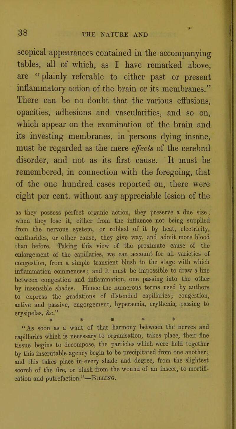 scopical appearances contained in the accompanying tables, all of which, as I have remarked above, are plainly referable to either past or present inflammatory action of the brain or its membranes. There can be no doubt that the various effusions, opacities, adhesions and vascularities, and so on, which appear on the examination of the brain and its investing membranes, in persons dying insane, must be regarded as the mere effects of the cerebral disorder, and not as its first cause. It must be remembered, in connection with the foregoing, that of the one hundred cases reported on, there were eight per cent, without any appreciable lesion of the as they possess perfect organic action, they preserve a due size; when they lose it, either from the influence not being supplied from the nervous system, or robbed of it by heat, electricity, cantharides, or other cause, they give way, and admit more blood than before. Taking this view of the proximate cause of the enlargement of the capillaries, we can account for all varieties of congestion, from a simple transient blush to the stage with which inflammation commences; and it must be impossible to draw a line between congestion and inflammation, one passing into the other by insensible shades. Hence the numerous terms used by authors to express the gradations of distended capillaries; congestion, active and passive, engorgement, hyperemia, erythema, passing to erysipelas, &c. » * * * * As soon as a want of that harmony between the nerves and capillaries which is necessary to organisation, takes place, their fine tissue begins to decompose, the particles which were held together by this inscrutable agency begin to be precipitated from one another; and tins takes place in every shade and degree, from the slightest scorch of the fire, or blush from the wound of an insect, to mortifi- cation and putrefaction.—Billing.