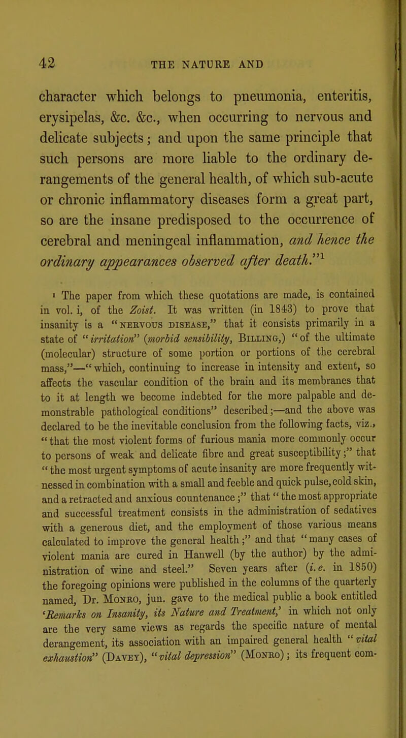 character which belongs to pneumonia, enteritis, erysipelas, &c. &c, when occurring to nervous and delicate subjects; and upon the same principle that such persons are more liable to the ordinary de- rangements of the general health, of which sub-acute or chronic inflammatory diseases form a great part, so are the insane predisposed to the occurrence of cerebral and meningeal inflammation, and hence the ordinary appearances observed after death.1 « The paper from which these quotations are made, is contained in vol. i, of the Zoist. It was written (in 1843) to prove that insanity is a nervous disease, that it consists primarily in a state of irritation {morbid sensibility, Billing,) of the ultimate (molecular) structure of some portion or portions of the cerebral masS)—«which, continuing to increase in intensity and extent, so affects the vascular condition of the brain and its membranes that to it at length we become indebted for the more palpable and de- monstrable pathological conditions described;—and the above was declared to be the inevitable conclusion from the following facts, viz.,  that the most violent forms of furious mania more commonly occur to persons of weak and delicate fibre and great susceptibility; that  the most urgent symptoms of acute insanity are more frequently wit- nessed in combination with a small and feeble and quick pulse, cold skin, and a retracted and anxious countenance; that the most appropriate and successful treatment consists in the administration of sedatives with a generous diet, and the employment of those various means calculated to improve the general health; and that many cases of violent mania are cured in Hanwell (by the author) by the admi- nistration of wine and steel. Seven years after {i.e. in 1850) the foregoing opinions were published in the columns of the quarterly named, Dr. Moneo, jun. gave to the medical public a book entitled 'Remarks on, Insanity, its Nature and Treatment,' in which not only are the very same views as regards the specific nature of mental derangement, its association with an impaired general health  vital exhaustion (Davey), vital depression (Monro) ; its frequent com-