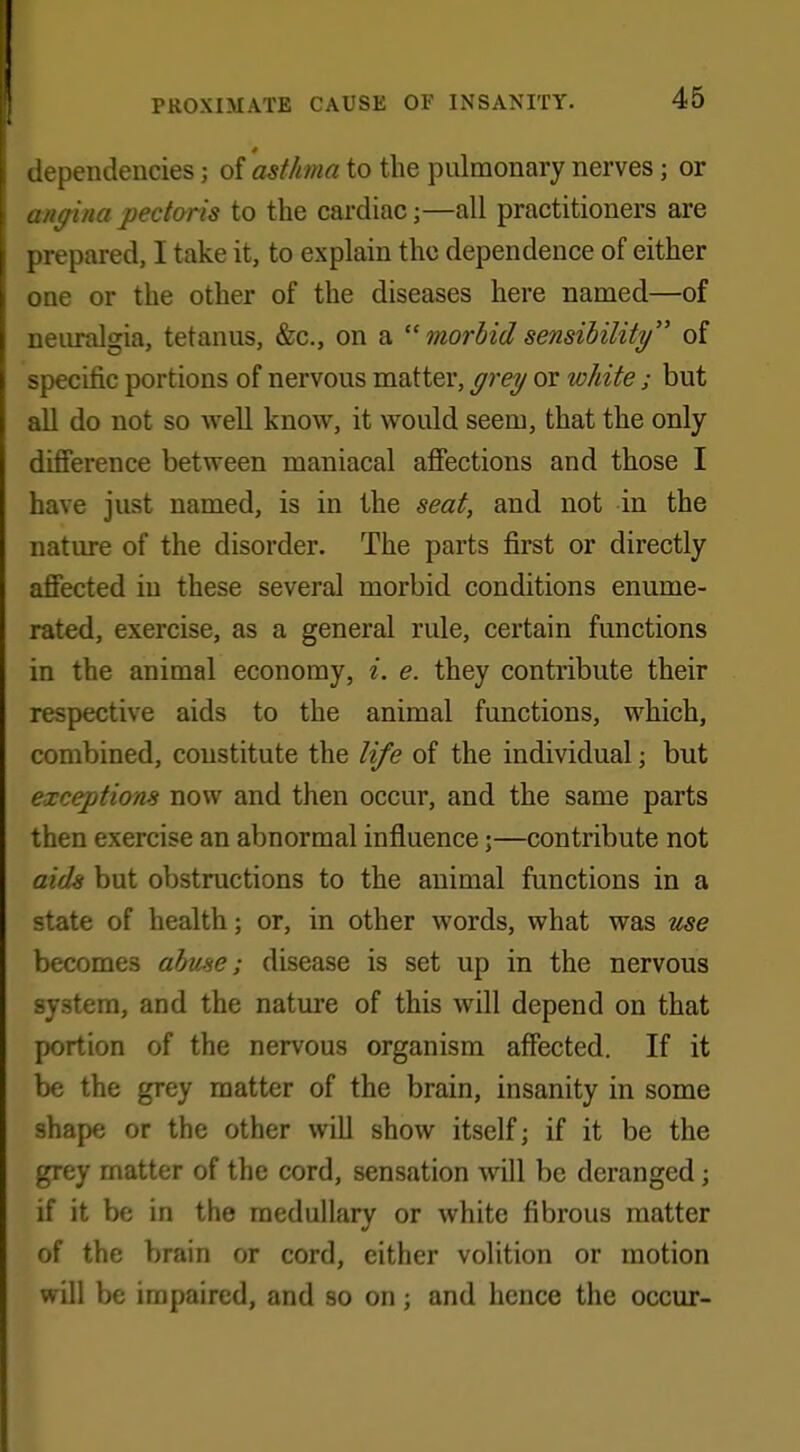 dependencies 3 of asthma to the pulmonary nerves; or angina pectoris to the cardiac;—all practitioners are prepared, I take it, to explain the dependence of either one or the other of the diseases here named—of neuralgia, tetanus, &c, on a  morbid sensibility of specific portions of nervous matter, grey or white ; but all do not so well know, it would seem, that the only difference between maniacal affections and those I have just named, is in the seat, and not in the nature of the disorder. The parts first or directly affected in these several morbid conditions enume- rated, exercise, as a general rule, certain functions in the animal economy, i. e. they contribute their respective aids to the animal functions, which, combined, constitute the life of the individual; but exceptions now and then occur, and the same parts then exercise an abnormal influence;—contribute not aids but obstructions to the animal functions in a state of health; or, in other words, what was use becomes abuse; disease is set up in the nervous system, and the nature of this will depend on that portion of the nervous organism affected. If it be the grey matter of the brain, insanity in some shape or the other will show itself; if it be the grey matter of the cord, sensation will be deranged; if it be in the medullary or white fibrous matter of the brain or cord, either volition or motion will be impaired, and so on; and hence the occur-