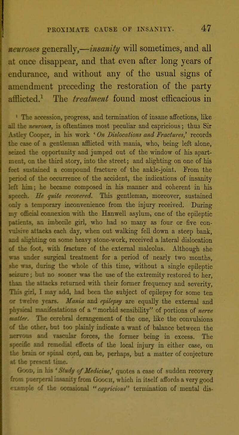 neuroses generally,—insanity wall sometimes, and all at once disappear, and that even after long years of endurance, and without any of the usual signs of amendment preceding the restoration of the party afflicted.1 The treatment found most efficacious in 1 The accession, progress, and termination of insane affections, like all the neuroses, is oftentimes most peculiar and capricious; thu3 Sir Astley Cooper, in his work ' On Dislocations and Fractures' records the case of a gentleman afflicted with mania, who, being left alone, seized the opportunity and jumped out of the window of his apart- ment, on the third story, into the street; and alighting on one of his feet sustained a compound fracture of the ankle-joint. From the period of the occurrence of the accident, the indications of insanity left him; he became composed in his manner and coherent in his speech. He quite recovered. This gentleman, moreover, sustained only a temporary inconvenience from the injury received. During my official connexion with the Hanwell asylum, one of the epileptic patients, an imbecile girl, who had so many as four or five con- vulsive attacks each day, when out walking fell down a steep bank, and alighting on some heavy stone-work, received a lateral dislocation of the foot, with fracture of the external maleolus. Although she was under surgical treatment for a period of nearly two months, she was, during the whole of this time, without a single epileptic seizure; but no sooner was the use of the extremity restored to her, than the attacks returned with their former frequency and severity, This girl, I may add, had been the subject of epilepsy for some ten or twelve years. Mania and epilepsy are equally the external and physical manifestations of a  morbid sensibility of portions of nerve matter. The cerebral derangement of the one, like the convulsions of the other, but too plainly indicate a want of balance between the ueTvous and vascular forces, the former being in excess. The specific and remedial effects of the local injury in cither case, on the brain or spinal cord, can be, perhaps, but a matter of conjecture at the present time. Good, in his ' Study of Medicine' quotes a case of sudden recovery from puerperal insanity from Goocii, which in itself affords a very good example of the occasional capricious termination of mental dis-