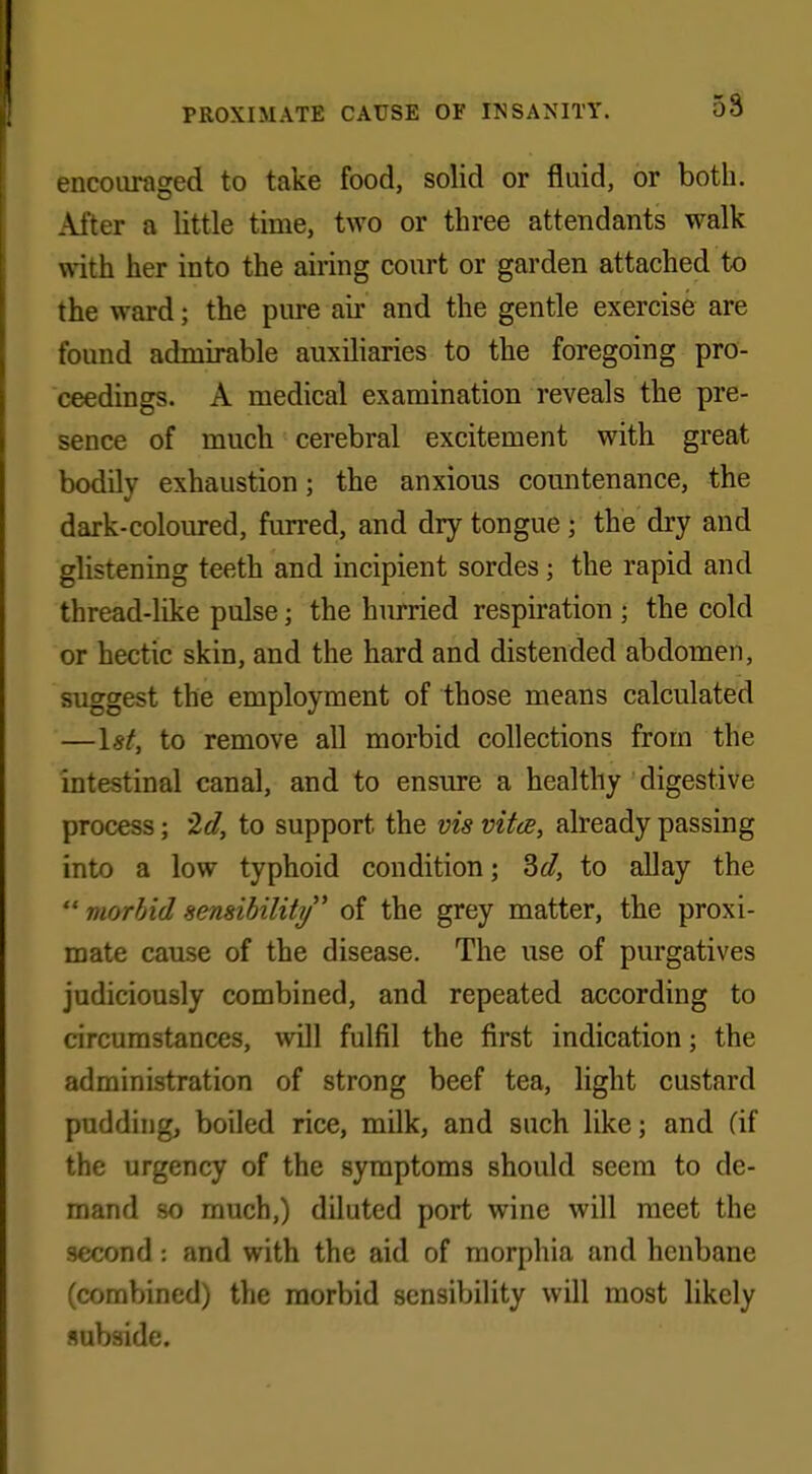 encouraged to take food, solid or fluid, or both. After a little time, two or three attendants walk with her into the airing court or garden attached to the ward; the pure air and the gentle exercise are found admirable auxiliaries to the foregoing pro- ceedings. A medical examination reveals the pre- sence of much cerebral excitement with great bodily exhaustion; the anxious countenance, the dark-coloured, furred, and dry tongue ; the dry and glistening teeth and incipient sordes; the rapid and thread-like pulse; the hurried respiration ; the cold or hectic skin, and the hard and distended abdomen, suggest the employment of those means calculated —1st, to remove all morbid collections from the intestinal canal, and to ensure a healthy digestive process; 2d, to support the vis vita, already passing into a low typhoid condition; 3d, to allay the  morbid sensibility' of the grey matter, the proxi- mate cause of the disease. The use of purgatives judiciously combined, and repeated according to circumstances, will fulfil the first indication; the administration of strong beef tea, light custard pudding, boiled rice, milk, and such like; and (if the urgency of the symptoms should seem to de- mand so much,) diluted port wine will meet the second: and with the aid of morphia and henbane (combined) the morbid sensibility will most likely subside.