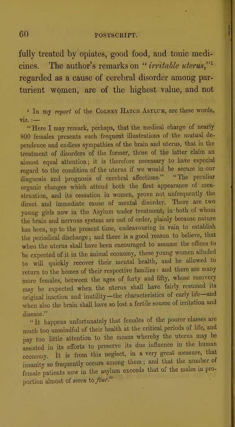 fully treated by opiates, good food, and tonic medi- cines. The author's remarks on  irritable uterus,1 regarded as a cause of cerebral disorder among par- turient women, are of the highest value, and not 1 In my report of the Colney Hatcii Asylum, are these words, viz.:—  Here I may remark, perhaps, that the medical charge of nearly 800 females presents such frequent illustrations of the mutual de- pendence and endless sympatliies of the brain and uterus, that in the treatment of disorders of the former, those of the latter claim an almost equal attention; it is therefore necessary to have especial regard to the condition of the uterus if we would be secure in our diagnosis and prognosis of cerebral affections. The peculiar organic changes which attend botli the first appearance of men- struation, and its cessation in women, prove not (infrequently the direct and immediate cause of mental disorder. There are two young girls now in the Asylum under treatment, in both of whom the brain and nervous system are out of order, plainly because nature has been, up to the present time, endeavouring in vain to establish the periodical discharge; and there is a good reason to believe, that when the uterus shall have been encouraged to assume the offices to be expected of it in the animal economy, these young women alluded to will quickly recover their mental health, and be allowed to return to the homes of their respective families: and there are many more females, between the ages of forty and fifty, whose recovery may be expected when the uterus shall have fairly resumed its original inaction and inutility—the characteristics of early life—and when also the brain shall have so lost a fertile source of irritation and disease.  It happens unfortunately that females of the poorer classes are much too unmindful of their health at the critical periods of life, and pay too little attention to the means whereby the uterus may be assisted in its efforts to preserve its due influence in the human economy It is from this neglect, in a very great measure, that insanity so frequently occurs among them; and that the number of female patients now in the asylum exceeds that of the males in pro- portion almost of seven, to four.