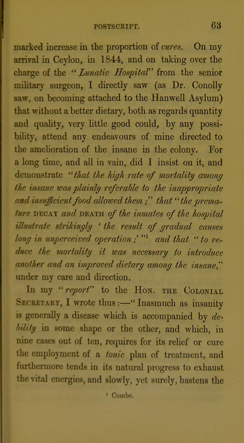 marked increase in the proportion of cures. On my arrival in Ceylon, in 1S44, and on taking over the charge of the  Lunatic Hospital from the senior military surgeon, I directly saw (as Dr. Conolly saw, on becoming attached to the Hanwell Asylum) that without a better dietary, both as regards quantity and quality, very little good could, by any possi- bility, attend any endeavours of mine directed to the amelioration of the insane in the colony. For a long time, and all in vain, did I insist on it, and demonstrate that the high rate of mortality among the insane teas plainly referable to the inappropriate and insufficient food allowed them  that the prema- ture decay and death of the inmates of the hospital ill>/*trate strikingly ' the result of gradual causes long in unperceived operation / and that  to re- duce the mortality it was necessary to introduce another and an improved dietary among the insane under my care and direction. In my  reporf to the Hon. the Colonial Secretary, I wrote thus:— Inasmuch as insanity is generally a disease which is accompanied by de- bility in some shape or the other, and which, in nine cases out of ten, requires for its relief or cure the employment of a tonic plan of treatment, and furthermore tends in its natural progress to exhaust the vital energies, and slowly, yet surely, hastens the 1 Combe.