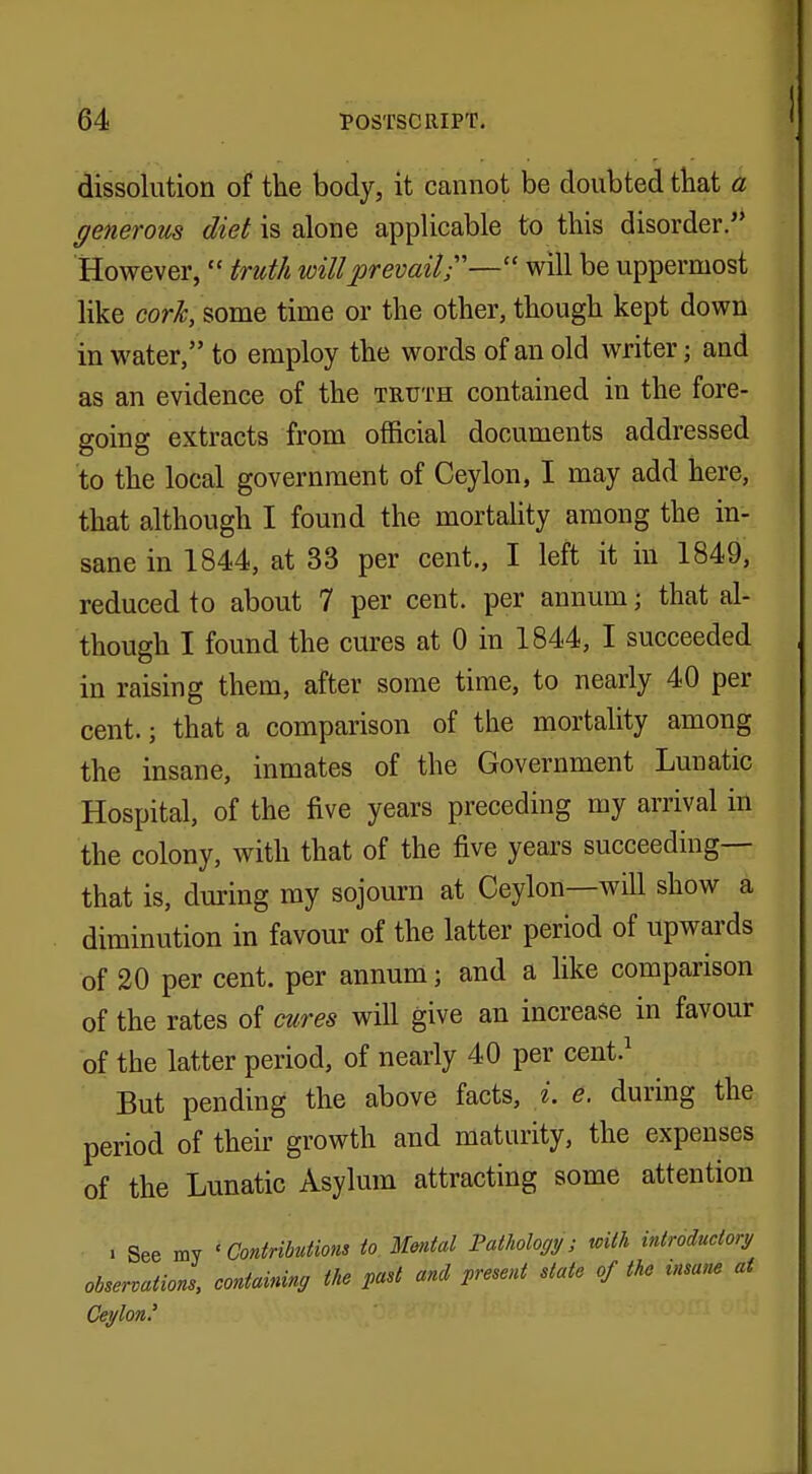 dissolution of the body, it cannot be doubted that a generous diet is alone applicable to this disorder. However,  truth will prevail;'— will be uppermost like cork, some time or the other, though kept down in water, to employ the words of an old writer j and as an evidence of the truth contained in the fore- going extracts from official documents addressed to the local government of Ceylon, I may add here, that although I found the mortality among the in- sane in 1844, at 33 per cent., I left it in 1849, reduced to about 7 per cent, per annum; that al- though I found the cures at 0 in 1844, I succeeded in raising them, after some time, to nearly 40 per cent.; that a comparison of the mortality among the insane, inmates of the Government Lunatic Hospital, of the five years preceding my arrival in the colony, with that of the five years succeeding— that is, during my sojourn at Ceylon—will show a diminution in favour of the latter period of upwards of 20 per cent, per annum; and a like comparison of the rates of cures will give an increase in favour of the latter period, of nearly 40 per cent.1 But pending the above facts, i. e. during the period of their growth and maturity, the expenses of the Lunatic Asylum attracting some attention . See my 'Contributions to Mental Pathology; with introductory observations, containing the past and present state of the insane at Ceylon'