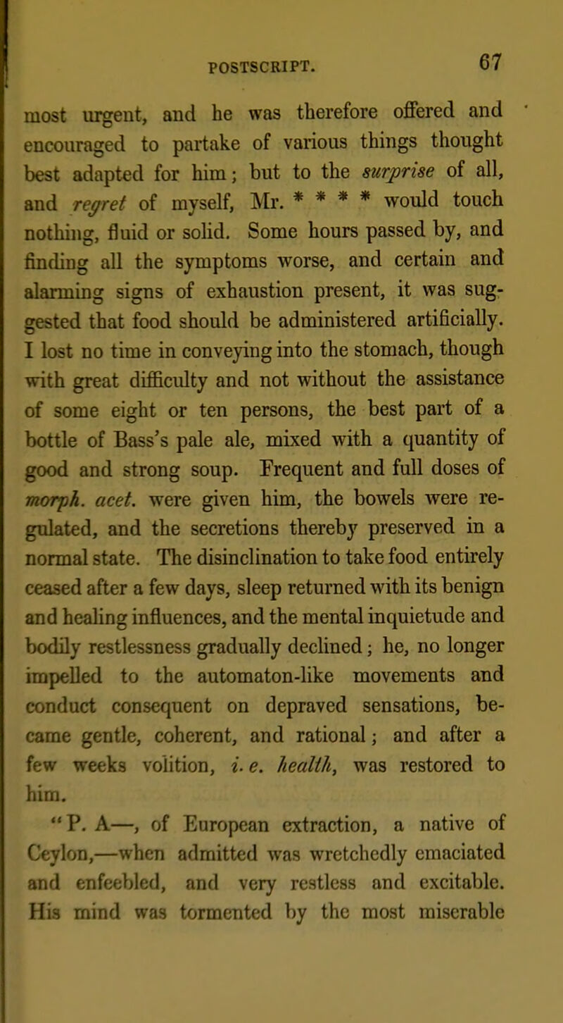 most urgent, and he was therefore offered and encouraged to partake of various things thought best adapted for him; but to the surprise of all, and regret of myself, Mr. * * * * would touch nothing, fluid or solid. Some hours passed by, and finding all the symptoms worse, and certain and alarming signs of exhaustion present, it was sug- gested that food should be administered artificially. I lost no time in conveying into the stomach, though with great difficulty and not without the assistance of some eight or ten persons, the best part of a bottle of Bass's pale ale, mixed with a quantity of good and strong soup. Frequent and full doses of morph. acet. were given him, the bowels were re- gulated, and the secretions thereby preserved in a normal state. The disinclination to take food entirely ceased after a few days, sleep returned with its benign and healing influences, and the mental inquietude and bodily restlessness gradually declined; he, no longer impelled to the automaton-like movements and conduct consequent on depraved sensations, be- came gentle, coherent, and rational 5 and after a few weeks volition, i. e. health, was restored to him. P. A—, of European extraction, a native of Ceylon,—when admitted was wretchedly emaciated and enfeebled, and very restless and excitable. His mind was tormented by the most miserable