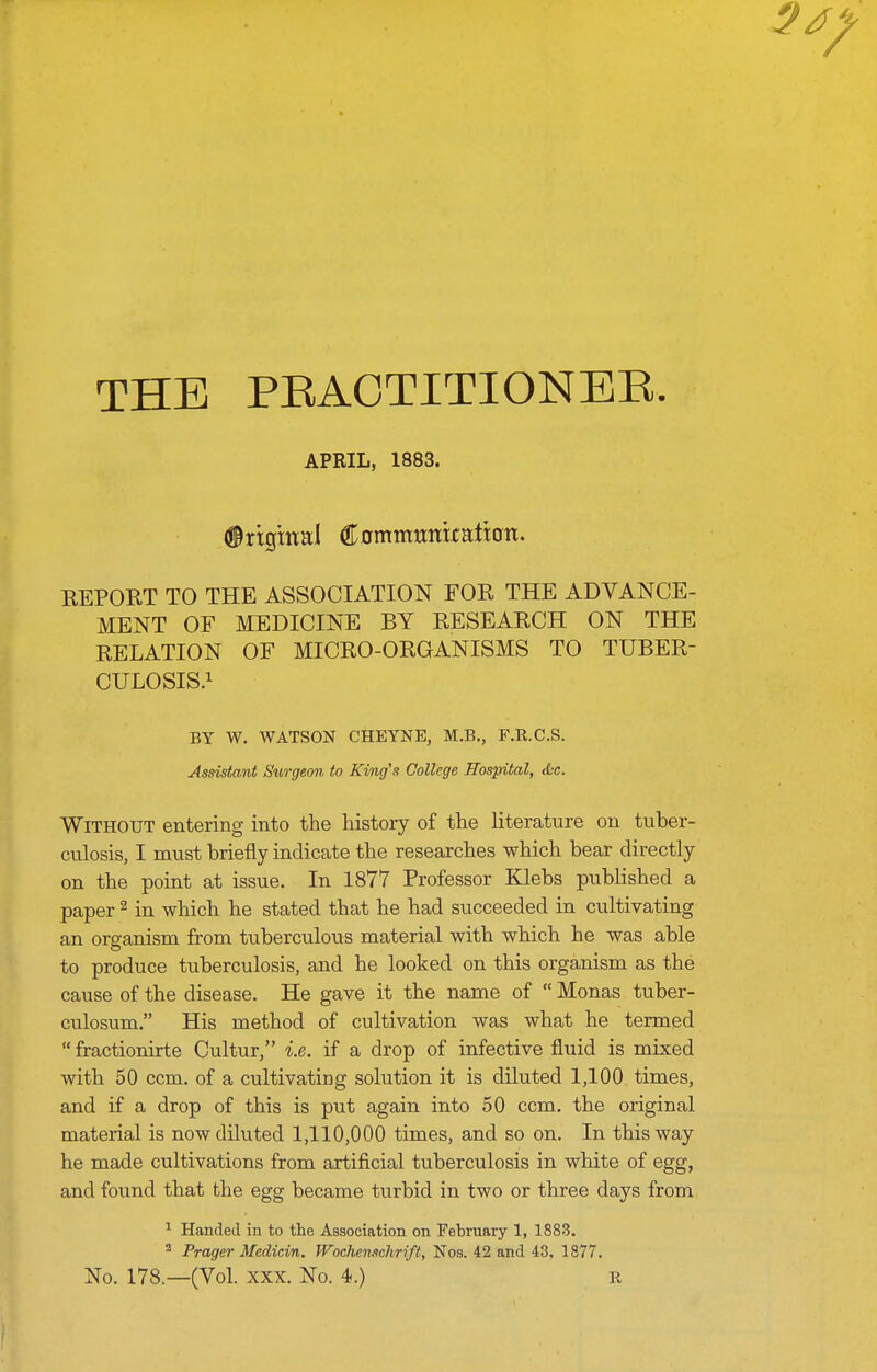 THE PRACTITIONER APRIL, 1883. (irtg'mai €ommmxtntwn> KEPORT TO THE ASSOCIATION FOR THE ADVANCE- MENT OF MEDICINE BY RESEARCH ON THE RELATION OF MICRO-ORGANISMS TO TUBER- CULOSIS.i BY W. WATSON CHEYNE, M.B., F.R.C.S. Assistant Sitrgeon to King's College Hospital, die. Without entering into the history of the literature on tuber- cnlosis, I must briefly indicate the researches which bear directly on the point at issue. In 1877 Professor Klebs published a paper ^ in which he stated that he had succeeded in cultivating an organism from tuberculous material with which he was able to produce tuberculosis, and he looked on this organism as the cause of the disease. He gave it the name of  Monas tuber- culosum. His method of cultivation was what he termed  fractionirte Cultur, i.e. if a drop of infective fluid is mixed with 50 ccm. of a cultivating solution it is diluted 1,100 times, and if a drop of this is put again into 50 ccm. the original material is now diluted 1,110,000 times, and so on. In this way he made cultivations from artificial tuberculosis in white of egg, and found that the egg became turbid in two or three days from ^ Handed in to the Association on February 1, 1883. ^ Prager Medicin. IVoehemtchrift, Nos. 42 and 43. 1877. No. 178—(Vol. XXX. No. 4.) r