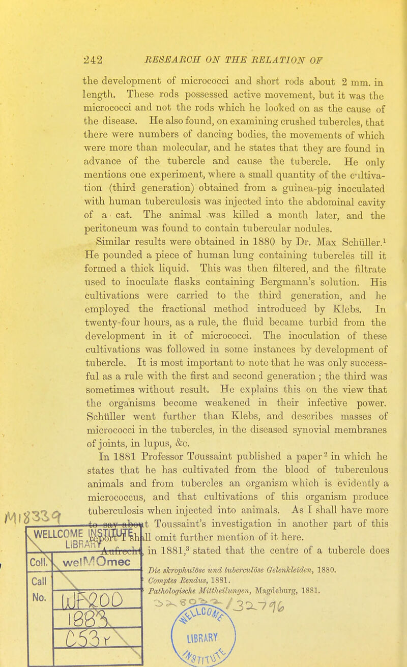 the development of micrococci and short rods about 2 mm. in length. These rods possessed active movement, but it was the micrococci and not the rods which he looked on as the cause of the disease. He also found, on examining crushed tubercles, that there were numbers of dancing bodies, the movements of which were more than molecular, and he states that they are found in advance of the tubercle and cause the tubercle. He only- mentions one experiment, where a small quantity of the c iltiva- tion (third generation) obtained from a guinea-pig inoculated with human tuberculosis was injected into the abdominal cavity of a cat. The animal was killed a month later, and the peritoneum was found to contain tubercular nodules. Similar results were obtained in 1880 by Dr. Max Schiiller.^ He pounded a piece of human lung containing tubercles till it formed a thick liquid. This was then filtered, and the filtrate used to inoculate flasks containing Bergmann's solution. His cultivations were candied to the third generation, and he employed the fractional method introduced by Klebs. In twenty-four hours, as a rule, the fluid became turbid from the development in it of micrococci. The inoculation of these cultivations was followed in some instances by development of tubercle. It is most important to note that he was only success- ful as a rule with the first and second generation; the third was sometimes without result. He explains this on the view that the organisms become weakened in their infective power. SchuUer went further than Klebs, and describes masses of micrococci in the tubercles, in the diseased synovial membranes of joints, in lupus, &c. In 1881 Professor Tdussaint published a paper ^ in which he states that he has cultivated from the blood of tuberculous animals and from tubercles an organism which is evidently a micrococcus, and that cultivations of this organism produce tuberculosis when injected into animals. As I shall have more .WELLCOME ^TOIh Coll^ Call No. m\ Die shrophulose und tuberculose Oelenkleiden, 1880. C'oinptes Bendus, 1881. PathologUche Mittlieihmgcn, Magdeburg, 1881.