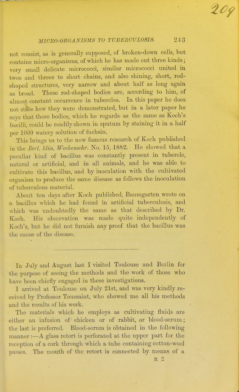 not consist, as is generally supposed, of broken-down cells, but contains micro-organisms, of which he has made out three kinds; very small delicate micrococci, similar micrococci united in twos and threes to short chains, and also shining, short, rod- shaped structures, very narrow and about half as long again as broad. These rod-shaped bodies are, according to him, of almost constant occurrence in tubercles. In this paper he does not stk'te how they were demonstrated, but in a later paper he says that these bodies, which he regards' as the same as Koch's bacilli, could be readily shown in sputum by staining it in a half per 1000 watery solution of fuchsin. This brino's us to the now famous research of Koch published o in the Berl. Mm. Wochenschr. No. 15, 1882. He showed that a peculiar kind of bacillus was constantly present in tubercle, natural or artificial, and in all animals, and he was able to cultivate this bacillus, and by inoculation with the cultivated organism to produce the same disease as follows the inoculation of tuberculous material. About ten days after Koch published, Baumgarten wrote on a bacillus which he had found in artificial tuberculosis, and which was undoubtedly the same as that described by Dr. Koch. His observation was made quite independently of Koch's, but he did not furnish any proof that the bacillus was the cause of the disease. In July and August last I visited Toulouse and Berlin for the purpose of seeing the methods and the work of those who have been chiefly engaged in these investigations. I arrived at Toulouse on July 21st, and was very kindly re- ceived by Professor Toussaint, who showed me all his methods and the results of his work. The materials which he employs as cultivating fluids are either an infusion of chicken or of rabbit, or blood-serum; the last is preferred. Blood-serum is obtained in the following manner:—A glass retort is perforated at the upper part for the reception of a cork through which a tube containing cotton-wool passes. The mouth of the retort is connected by means of a