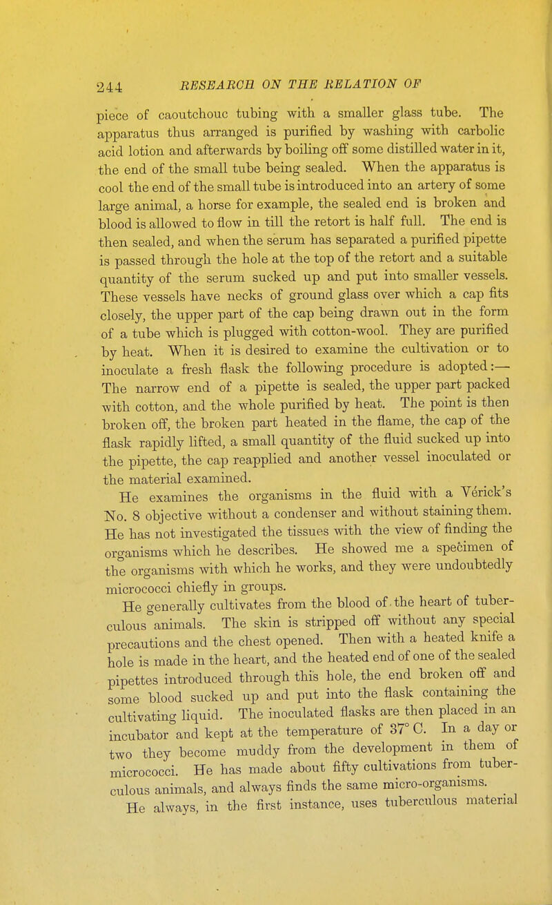 piece of caoutchouc tubing with a smaller glass tube. The apparatus thus arranged is purified by washing with carbolic acid lotion and afterwards by boiling off some distilled water in it, the end of the small tube being sealed. When the apparatus is cool the end of the small tube is introduced into an artery of some large animal, a horse for example, the sealed end is broken and blood is allowed to flow in till the retort is half full. The end is then sealed, and when the serum has separated a purified pipette is passed through the hole at the top of the retort and a suitable quantity of the serum sucked up and put into smaller vessels. These vessels have necks of ground glass over which a cap fits closely, the upper part of the cap being drawn out in the form of a tube which is plugged with cotton-wool. They are purified by heat. When it is desired to examine the cultivation or to inoculate a fresh flask the following procedure is adopted:— The narrow end of a pipette is sealed, the upper part packed with cotton, and the whole purified by heat. The point is then broken off, the broken part heated in the flame, the cap of the flask rapidly lifted, a small quantity of the fluid sucked up into the pipette, the cap reapplied and another vessel inoculated or the material examined. He examines the organisms in the fluid with a Verick's No. 8 objective without a condenser and without staining them. He has not investigated the tissues with the view of finding the organisms which he describes. He showed me a specimen of the organisms with which he works, and they were undoubtedly micrococci chiefly in groups. He generally cultivates from the blood of the heart of tuber- culous^animals. The skin is stripped off without any special precautions and the chest opened. Then with a heated knife a hole is made in the heart, and the heated end of one of the sealed pipettes introduced through this hole, the end broken off and some blood sucked up and put into the flask containing the cultivating liquid. The inoculated flasks are then placed m an incubator and kept at the temperature of 37° C. In a day or two they become muddy from the development in them of micrococci. He has made about fifty cultivations from tuber- culous animals, and always finds the same micro-orgamsms. ^ He always, in the first instance, uses tuberculous material