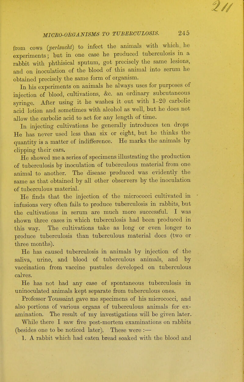 from cows (jperlsucM) to infect the animals with which, he experiments; but in one case he produced tuberculosis in a rabbit with phthisical sputum, got precisely the same lesions, and on inoculation of the blood of this animal into serum he obtained precisely the same form of organism. In his experiments on animals he always uses for purposes of injection of blood, cultivations, &c. an ordinary subcutaneous syringe. After using it he washes it out with 1-20 carbolic acid lotion and sometimes with alcohol as well, but he does not allow the carbolic acid to act for any length of time. In injecting cultivations he generally introduces ten drops He has never used less than six or eight, but he thinks the quantity is a matter of indifference. He marks the animals by clipping their ears. He showed me a series of specimens illustrating the production of tuberculosis by inoculation of tuberculous material from one animal to another. The disease produced was evidently the same as that obtained by all other observers by the inoculation of tuberculous material. He finds that the injection of the micrococci cultivated in infusions very often fails to produce tuberculosis in rabbits, but the cultivations in serum are much more successful. I was shown three cases in which tuberculosis had been produced in this way. The cultivations take as long or even longer to produce tuberculosis than tuberculous material does (two or three months). He has caused tuberculosis in animals by injection of the saliva, urine, and blood of tuberculous animals, and by vaccination from vaccine pustules developed on tuberculous calves. He has not had any case of spontaneous tuberculosis in uninoculated animals kept separate from tuberculous ones. Professor Toussaint gave me specimens of his micrococci, and also portions of various organs of tuberculous animals for ex- amination. The result of my investigations will be given later. While there I saw five post-mortem examinations on rabbits (besides one to be noticed later). These were :— 1. A rabbit which had eaten bread soaked with the blood and