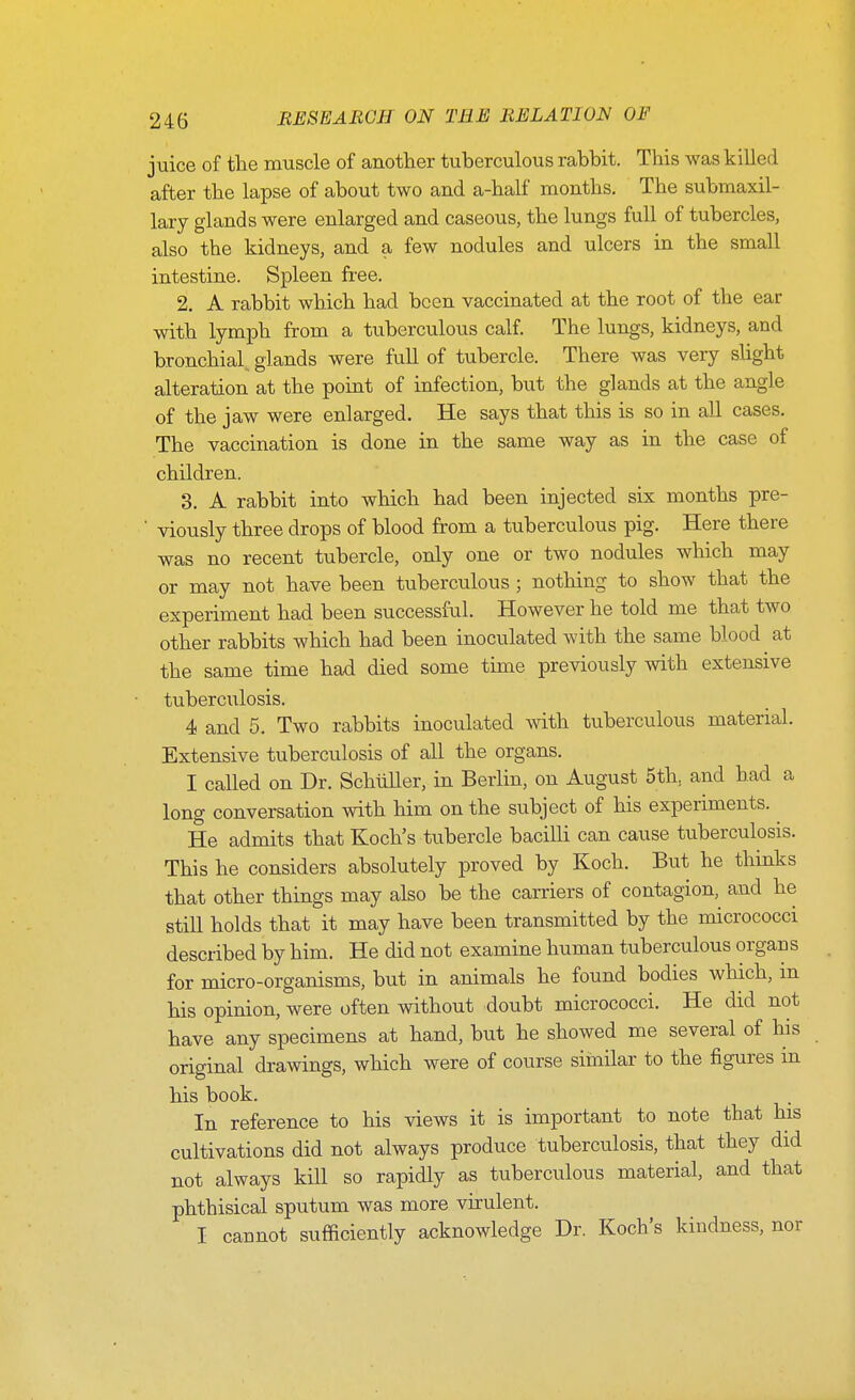 juice of the muscle of another tuberculous rabbit. This was killed after the lapse of about two and a-half months. The submaxil- lary glands were enlarged and caseous, the lungs full of tubercles, also the kidneys, and a few nodules and ulcers in the small intestine. Spleen free. 2. A rabbit which had been vaccinated at the root of the ear with lymph from a tuberculous calf. The lungs, kidneys, and bronchial^ glands were full of tubercle. There was very slight alteration at the point of infection, but the glands at the angle of the jaw were enlarged. He says that this is so in all cases. The vaccination is done in the same way as in the case of children. 3. A rabbit into which had been injected six months pre- ' viously three drops of blood from a tuberculous pig. Here there was no recent tubercle, only one or two nodules which may or may not have been tuberculous ; nothing to show that the experiment had been successful. However he told me that two other rabbits which had been inoculated with the same blood at the same time had died some time previously with extensive tuberculosis. 4 and 5. Two rabbits inoculated mth tuberculous material. Extensive tuberculosis of all the organs. I called on Dr. SchuUer, in Berlin, on August 5th, and had a long conversation with him on the subject of his experiments. He admits that Koch's tubercle bacilli can cause tuberculosis. This he considers absolutely proved by Koch. But he thmks that other things may also be the carriers of contagion, and he still holds that it may have been transmitted by the micrococci described by him. He did not examine human tuberculous organs for micro-organisms, but in animals he found bodies which, m his opinion, were often without doubt micrococci. He did not have any specimens at hand, but he showed me several of his original drawings, which were of course siinilar to the figures in his book. In reference to his views it is important to note that his cultivations did not always produce tuberculosis, that they did not always kill so rapidly as tuberculous material, and that phthisical sputum was more virulent. I cannot sufficiently acknowledge Dr. Koch's kindness, nor