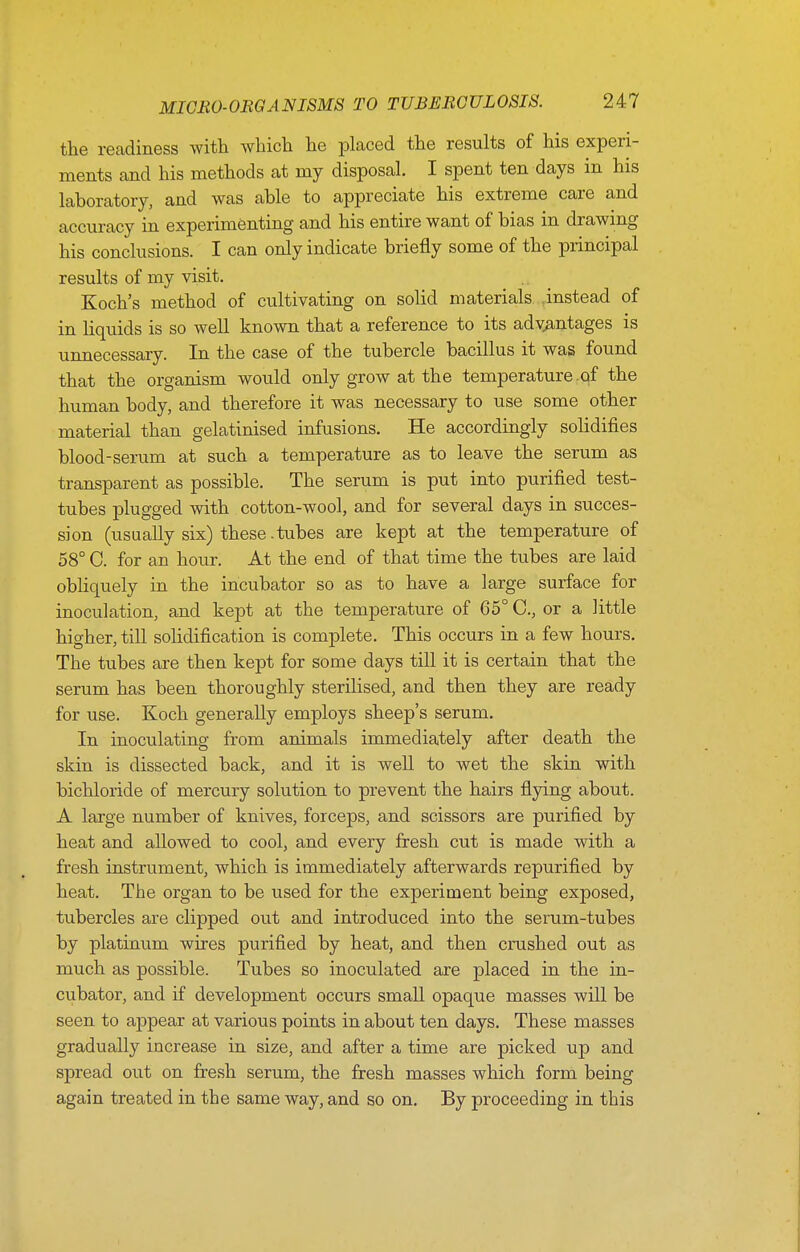 the readiness with which he placed the results of his experi- ments and his methods at my disposal. I spent ten days in his laboratory, and was able to appreciate his extreme care and accuracy in experimenting and his entire want of bias in drawing his conclusions. I can only indicate briefly some of the principal results of my visit. Koch's method of cultivating on solid materials instead of in liquids is so well known that a reference to its advantages is unnecessary. In the case of the tubercle bacillus it was found that the organism would only grow at the temperature.of the human body, and therefore it was necessary to use some other material than gelatinised infusions. He accordingly solidifies blood-serum at such a temperature as to leave the serum as transparent as possible. The serum is put into purified test- tubes plugged with cotton-wool, and for several days in succes- sion (usually six) these .tubes are kept at the temperature of 58° C. for an hour. At the end of that time the tubes are laid obliquely in the incubator so as to have a large surface for inoculation, and kept at the temperature of 65° C, or a little higher, till solidification is complete. This occurs in a few hours. The tubes are then kept for some days till it is certain that the serum has been thoroughly sterilised, and then they are ready for use. Koch generally employs sheep's serum. In inoculating from animals immediately after death the skin is dissected back, and it is well to wet the skin with bichloride of mercury solution to prevent the hairs flying about. A large number of knives, forceps, and scissors are purified by heat and allowed to cool, and every fresh cut is made with a fresh instrument, which is immediately afterwards repurified by heat. The organ to be used for the experiment being exposed, tubercles are clipped out and introduced into the serum-tubes by platinum wires purified by heat, and then crushed out as much as possible. Tubes so inoculated are placed in the in- cubator, and if development occurs smaU opaque masses will be seen to appear at various points in about ten days. These masses gradually increase in size, and after a time are picked up and spread out on fresh serum, the fresh masses which form being again treated in the same way, and so on. By proceeding in this