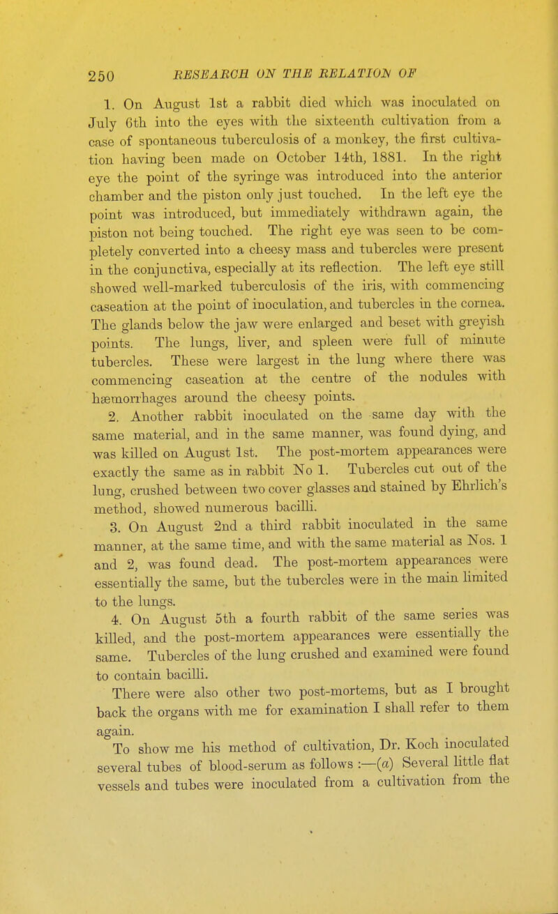 1. On August 1st a rabbit died which was inoculated on July 6th into the eyes with the sixteenth cultivation from a case of spontaneous tuberculosis of a monkey, the first cultiva- tion having been made on October 14th, 1881. In the right eye the point of the syringe was introduced into the anterior chamber and the piston only just touched. In the left eye the point was introduced, but immediately withdrawn again, the piston not being touched. The right eye was seen to be com- pletely converted into a cheesy mass and tubercles were present in the conjunctiva, especially at its reflection. The left eye still showed well-marked tuberculosis of the iris, with commencing caseation at the point of inoculation, and tubercles in the cornea. The glands below the jaw were enlarged and beset with greyish points. The lungs, liver, and spleen were full of minute tubercles. These were largest in the lung where there was commencing caseation at the centre of the nodules with hsemorrhages around the cheesy points. 2. Another rabbit inoculated on the same day with the same material, and in the same manner, was found dying, and was killed on August 1st. The post-mortem appearances were exactly the same as in rabbit No 1. Tubercles cut out of the lung, crushed between two cover glasses and stained by Ehrlich's method, showed numerous bacilli. 3. On August 2nd a third rabbit inoculated in the same manner, at the same time, and with the same material as Nos. 1 and 2, was found dead. The post-mortem appearances were essentially the same, but the tubercles were in the main Hmited to the lungs. 4. On August 5th a fourth rabbit of the same series was killed, and the post-mortem appearances were essentially the same. Tubercles of the lung crushed and examined were found to contain bacilli. There were also other two post-mortems, but as I brought back the organs with me for examination I shall refer to them again. To show me his method of cultivation. Dr. Koch inoculated several tubes of blood-serum as follows -.—(a) Several little flat vessels and tubes were inoculated from a cultivation from the