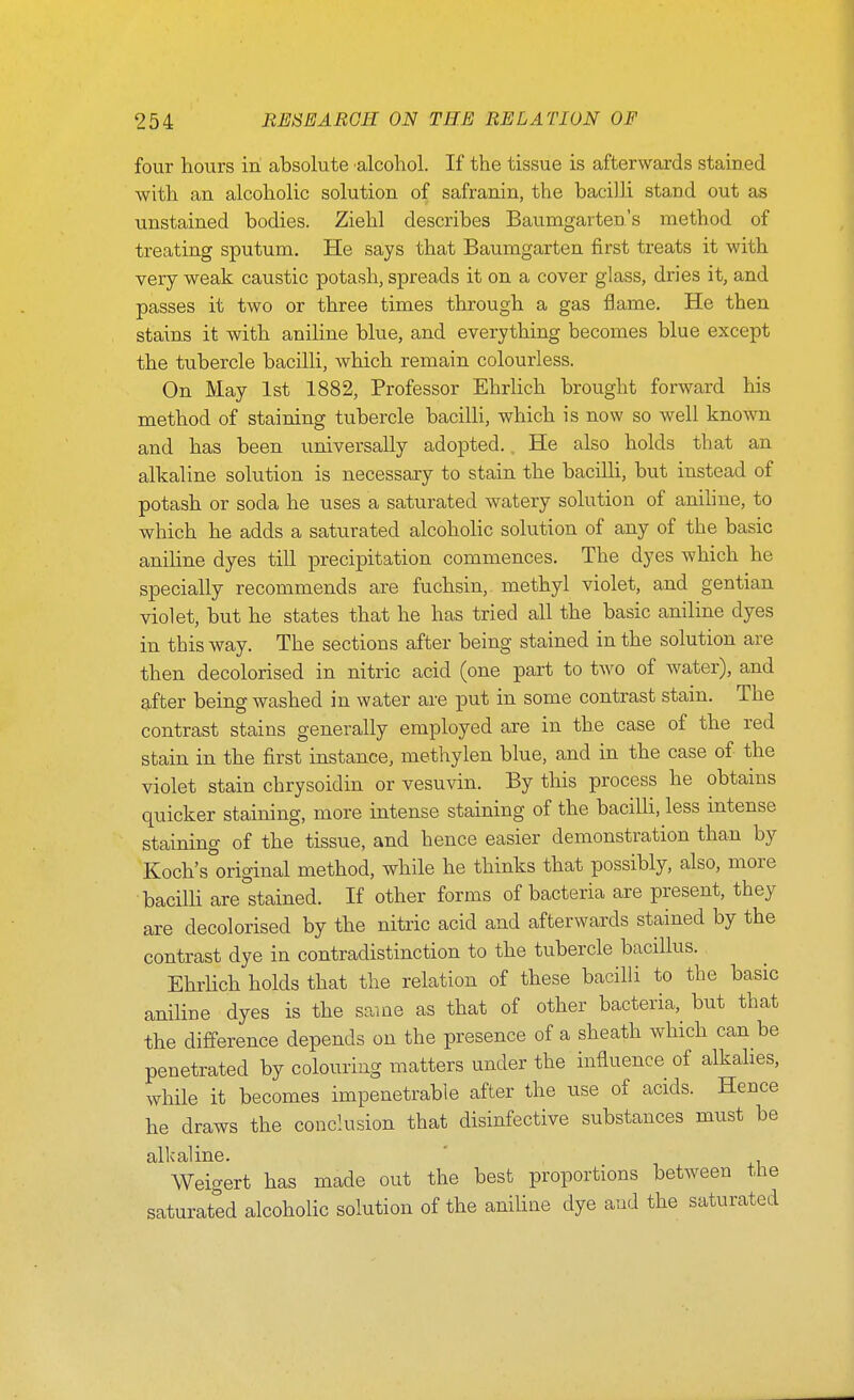 four hours in absolute alcohol. If the tissue is afterwards stained with an alcoholic solution of safranin, the bacilli stand out as unstained bodies. Ziehl describes Baumgarten's method of treating sputum. He says that Baumgarten first treats it with very weak caustic potash, spreads it on a cover glass, dries it, and passes it two or three times through a gas flame. He then stains it with aniline blue, and everything becomes blue except the tubercle bacilli, which remain colourless. On May 1st 1882, Professor Ehrlich brought forward his method of staining tubercle bacilli, which is now so well known and has been universally adopted. He also holds that an alkaline solution is necessary to stain the bacilli, but instead of potash or soda he uses a saturated watery solution of aniline, to which he adds a saturated alcoholic solution of any of the basic aniline dyes till precipitation commences. The dyes which he specially recommends are fuchsin,. methyl violet, and gentian violet, but he states that he has tried all the basic aniline dyes in this way. The sections after being stained in the solution are then decolorised in nitric acid (one part to two of water), and after being washed in water are put in some contrast stain. The contrast stains generally employed are in the case of the red stain in the first instance, methylen blue, and in the case of the violet stain chrysoidin or vesuvin. By this process he obtains quicker staining, more intense staining of the bacilli, less intense staining of the tissue, and hence easier demonstration than by Koch's original method, while he thinks that possibly, also, more bacilli are°stained. If other forms of bacteria are present, they are decolorised by the nitric acid and afterwards stained by the contrast dye in contradistinction to the tubercle bacillus. Ehrlich holds that the relation of these bacilli to the basic aniline dyes is the same as that of other bacteria, but that the difference depends on the presence of a sheath which can be penetrated by colouring matters under the influence of alkakes, while it becomes impenetrable after the use of acids. Hence he draws the conclusion that disinfective substances must be alkaline. Weigert has made out the best proportions between tlie saturated alcoholic solution of the aniline dye and the saturated