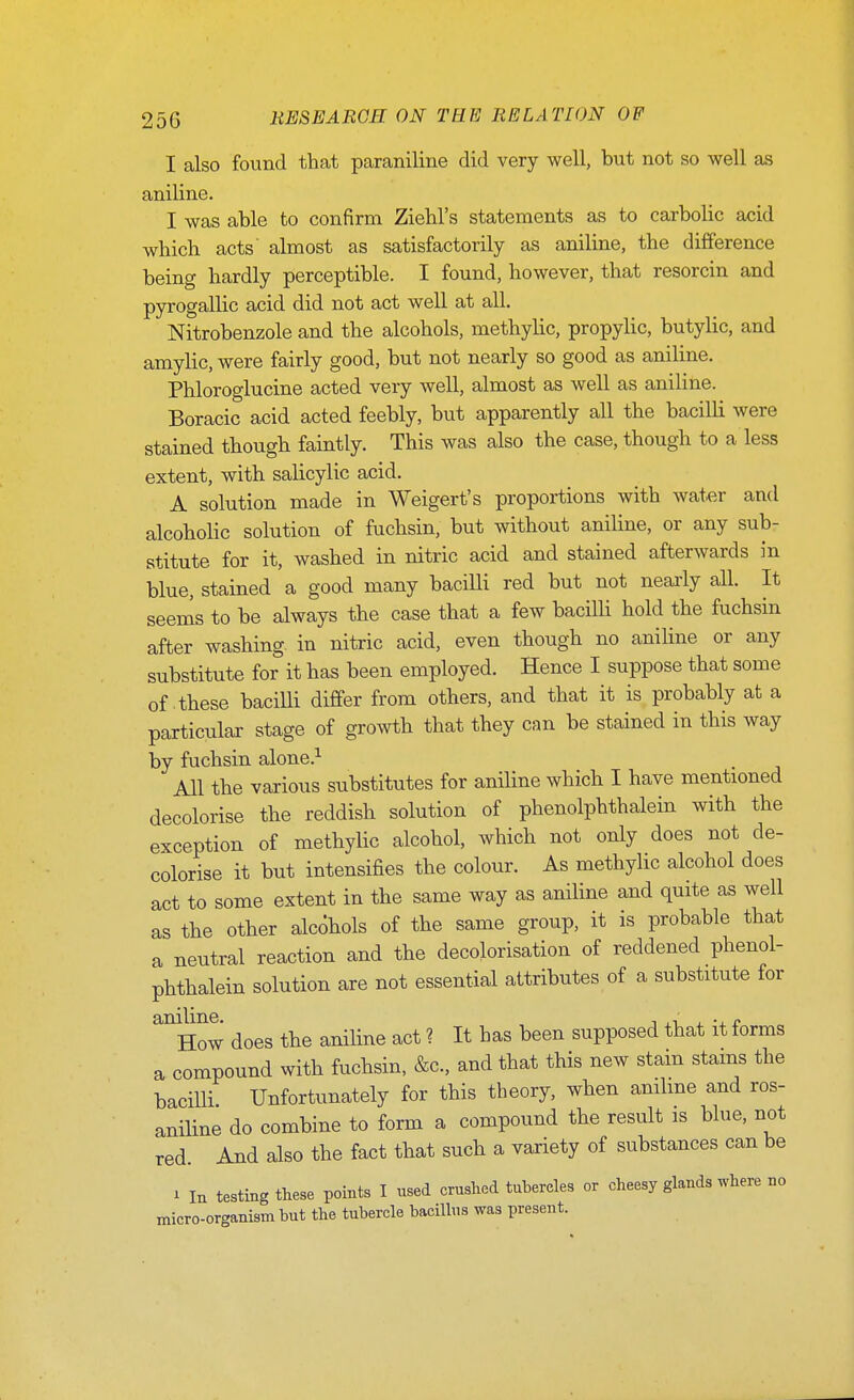 I also found that paraniline did very well, but not so well as aniline. I was able to confirm Ziehl's statements as to carbolic acid which acts' almost as satisfactorily as aniline, the difference being hardly perceptible. I found, however, that resorcin and pyrogallic acid did not act well at all. Nitrobenzole and the alcohols, methylic, propylic, butylic, and amylic, were fairly good, but not nearly so good as aniline. Phloroglucine acted very well, almost as well as aniline. Boracic acid acted feebly, but apparently all the bacilli were stained though faintly. This was also the case, though to a less extent, with salicylic acid. A solution made in Weigert's proportions with water and alcoholic solution of fuchsin, but without aniUne, or any sub- stitute for it, washed in nitric acid and stained afterwards in blue, stained a good many bacilli red but not nearly all. It seems to be always the case that a few bacilli hold the fuchsin after washing in nitric acid, even though no anihne or any substitute for it has been employed. Hence I suppose that some of these bacilli differ from others, and that it is probably at a particular stage of gro^vth that they can be stained in this way by fuchsin alone.^ All the various substitutes for aniline which I have mentioned decolorise the reddish solution of phenolphthalein with the exception of methylic alcohol, which not only does not de- colorise it but intensifies the colour. As methyhc alcohol does act to some extent in the same way as aniline and quite as well as the other alcohols of the same group, it is probable that a neutral reaction and the decolorisation of reddened phenol- phthalein solution are not essential attributes of a substitute for ^How does the aniline act ? It has been supposed that it forms a compound with fuchsin, &c., and that this new stam stams the bacilli Unfortunately for this theory, when anilme and ros- anHine do combine to form a compound the result is blue, not red. And also the fact that such a variety of substances can be i la testing these points I used crushed tubercles or cheesy glands where no micro-organism but the tubercle bacillus was present.