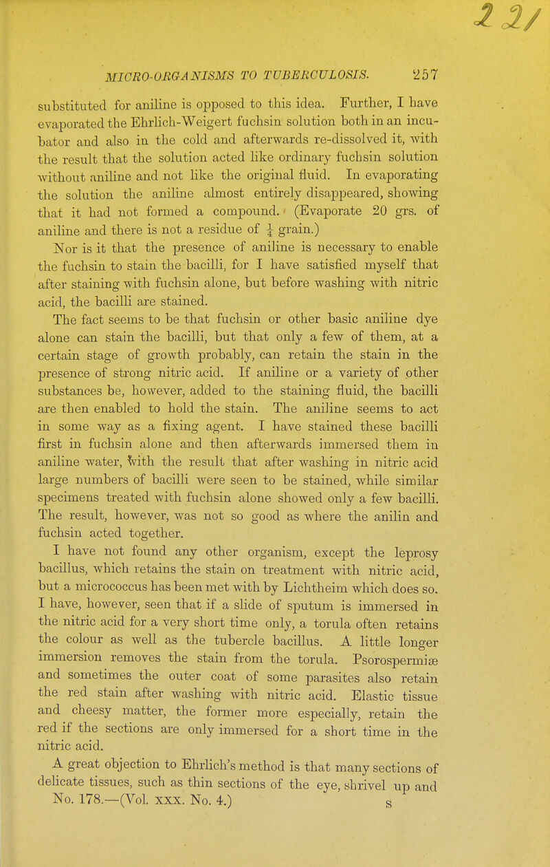 substituted for aniline is opposed to this idea. Further, I have evaporated the Ehrhch-Weigert fuchsin solution both in an incu- bator and also in the cold and afterwards re-dissolved it, with the result that the solution acted like ordinary fuchsin solution without aniline and not like the original fluid. In evaporating the solution the aniline almost entirely disappeared, showing that it had not formed a compound. (Evaporate 20 grs. of aniline and there is not a residue of I grain.) Nor is it that the presence of aniline is necessary to enable the fuchsin to stain the bacilli, for I have satisfied myself that after staining with fuchsin alone, but before washing with nitric acid, the bacilli are stained. The fact seems to be that fuchsin or other basic aniline dye alone can stain the bacilli, but that only a few of them, at a certain stage of growth probably, can retain the stain in the presence of strong nitric acid. If aniline or a variety of other substances be, however, added to the staining fluid, the bacilli are then enabled to hold the stain. The aniline seems to act in some way as a fixing agent. I have stained these bacilli first in fuchsin alone and then afterwards immersed them in aniline water, Vith the result that after washing in nitric acid large numbers of bacilli were seen to be stained, while similar specimens treated with fuchsin alone showed only a few bacilli. The result, however, was not so good as where the anilin and fuchsin acted together. I have not found any other organism, except the leprosy bacillus, which retains the stain on treatment with nitric acid, but a micrococcus has been met with by Lichtheim which does so. I have, however, seen that if a slide of sputum is immersed in the nitric acid for a very short time only, a torula often retains the colour as well as the tubercle bacillus. A little longer immersion removes the stain from the torula. Psorospermioe and sometimes the outer coat of some parasites also retain the red stain after washing with nitric acid. Elastic tissue and cheesy matter, the former more especially, retain the red if the sections are only immersed for a short time in the nitric acid. A great objection to Ehrlich's method is that many sections of delicate tissues, such as thin sections of the eye, shrivel up and No. 178.—(Vol. XXX. No. 4.) s