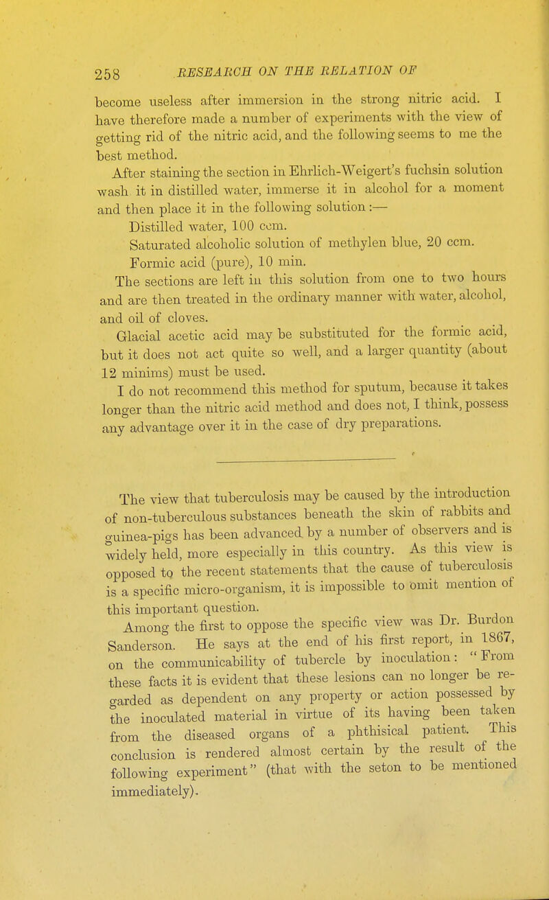 become useless after immersion in the strong nitric acid. I have therefore made a number of experiments with the view of getting rid of the nitric acid, and the following seems to me the best method. After staining the section in Ehrlich-Weigert's fuchsin solution wash it in distilled water, immerse it in alcohol for a moment and then place it in the following solution:— Distilled water, 100 com. Saturated alcoholic solution of methylen blue, 20 ccm. Formic acid (pure), 10 min. The sections are left iu this solution from one to two hours and are then treated in the ordinary manner with water, alcohol, and oil of cloves. Glacial acetic acid maybe substituted for the formic acid, but it does not act quite so well, and a larger quantity (about 12 minims) must be used. I do not recommend this method for sputum, because it takes longer than the nitric acid method and does not, I think, possess any advantage over it in the case of dry preparations. The view that tuberculosis may be caused by the introduction of non-tuberculous substances beneath the skin of rabbits and guinea-pigs has been advanced by a number of observers and is widely held, more especially in this country. As this view is opposed tQ the recent statements that the cause of tuberculosis is a specific micro-organism, it is impossible to omit mention of this important question. Among the first to oppose the specific view was Dr. Burdon Sanderson. He says at the end of his first report, in 1867, on the communicability of tubercle by inoculation:  From these facts it is evident that these lesions can no longer be re- garded as dependent on any property or action possessed by the inoculated material in virtue of its having been taken from the diseased organs of a phthisical patient. This conclusion is rendered almost certain by the result of the following experiment (that with the seton to be mentioned immediately).