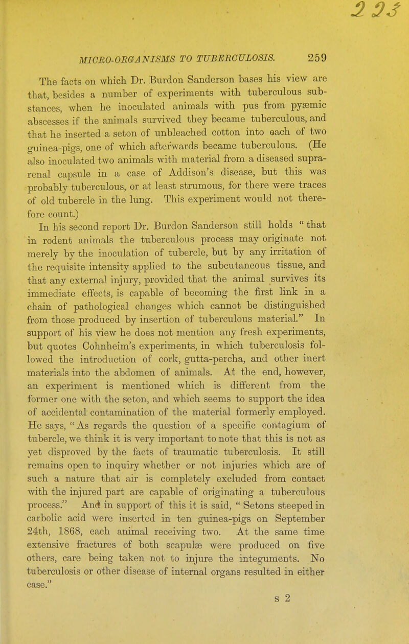 The facts on which Dr. Burdon Sanderson bases his view are that, besides a number of experiments with tuberculous sub- stances, when he inoculated animals with pus from pysemic abscesses if the animals survived they became tuberculous, and that he inserted a seton of unbleached cotton into each of two guinea-pigs, one of which afterwards became tuberculous. (He also inoculated two animals with material from a diseased supra- renal capsule in a case of Addison's disease, but this was probably tuberculous, or at least strumous, for there were traces of old tubercle in the lung. This experiment would not there- fore count.) In his second report Dr. Burdon Sanderson still holds  that in rodent animals the tuberculous process may originate not merely by the inoculation of tubercle, but by any irritation of the requisite intensity applied to the subcutaneous tissue, and that any external injury, provided that the animal survives its immediate effects, is capable of becoming the first link in a chain of pathological changes which cannot be distinguished from those produced by insertion of tuberculous material. In support of his view he does not mention any fresh experiments, but quotes Cohnheim's experiments, in which tuberculosis fol- lowed the introduction of cork, gutta-percha, and other inert materials into the abdomen of animals. At the end, however, an experiment is mentioned which is different from the former one with the seton, and which seems to support the idea of accidental contamination of the material formerly employed. He says,  As regards the question of a specific contagium of tubercle, we think it is very important to note that this is not as yet disproved by the facts of traumatic tuberculosis. It still remains open to inquiry whether or not injuries which are of such a nature that air is completely excluded from contact with the injured part are capable of originating a tuberculous process. And in support of this it is said,  Setons steeped in carbolic acid were inserted in ten guinea-pigs on September 24th, 1868, each animal receiving two. At the same time extensive fractures of both scapulae were produced on five others, care being taken not to injure the integuments. No tuberculosis or other disease of internal organs resulted in either case. S 2