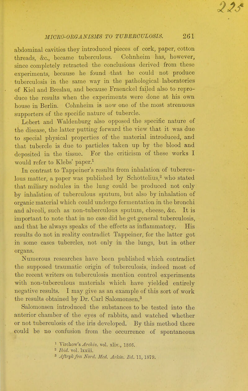 albdominal cavities they introduced pieces of cork, paper, cotton threads, &c., became tuberculous. Cohnheim has, however, since completely retracted the conclusions derived from these experiments, because he found -that he could not produce tuberculosis in the same way in the pathological laboratories of Kiel and Breslau, and because Fraenckel failed also to repro- duce the results when the experiments were done at his own house in Berlin. Cohnheim is now one of the most strenuous supporters of the specific nature of tubercle. Lebert and Waldenburg also opposed the specific nature of the disease, the latter putting forward the view that it was due to special physical properties of the material introduced, and that tubercle is due to particles taken up by the blood and deposited in the tissue. For the criticism of these works I would refer to Klebs' paper.^ In contrast to Tappeiner's results from inhalation of tubercu- lous matter, a paper was published by Schottelius,^ who stated that miliary nodules in the lung could be produced not only by inhalation of tuberculous sputum, but also by inhalation of organic material which could undergo fermentation in the bronchi and alveoli, such as non-tuberculous sputum, cheese, &c. It is important to note that in no case did he get general tuberculosis, and that he always speaks of the effects as inflammatory. His results do not in reality contradict Tappeiner, for the latter got in some cases tubercles, not only in the lungs, but in other organs. Numerous researches have been published which contradict the supposed traumatic origin of tuberculosis, indeed most of the recent writers on tuberculosis mention control experiments with non-tuberculous materials which have yielded entirely negative results. I may give as an example of this sort of work the results obtained by Dr. Carl Salomonsen.^ Salomonsen introduced the substances to be tested into the anterior chamber of the eyes of rabbits, and watched whether or not tuberculosis of the iris developed. By this method there could be no confusion from the occurrence of spontaneous 1 Vircliow's-(^rc/iw. vol. xliv., 1866. 2 Ibid. vol. Ixxiii. 3 Jftrykfra Nord. Med. Arlciv. Bd. 11, 1879.