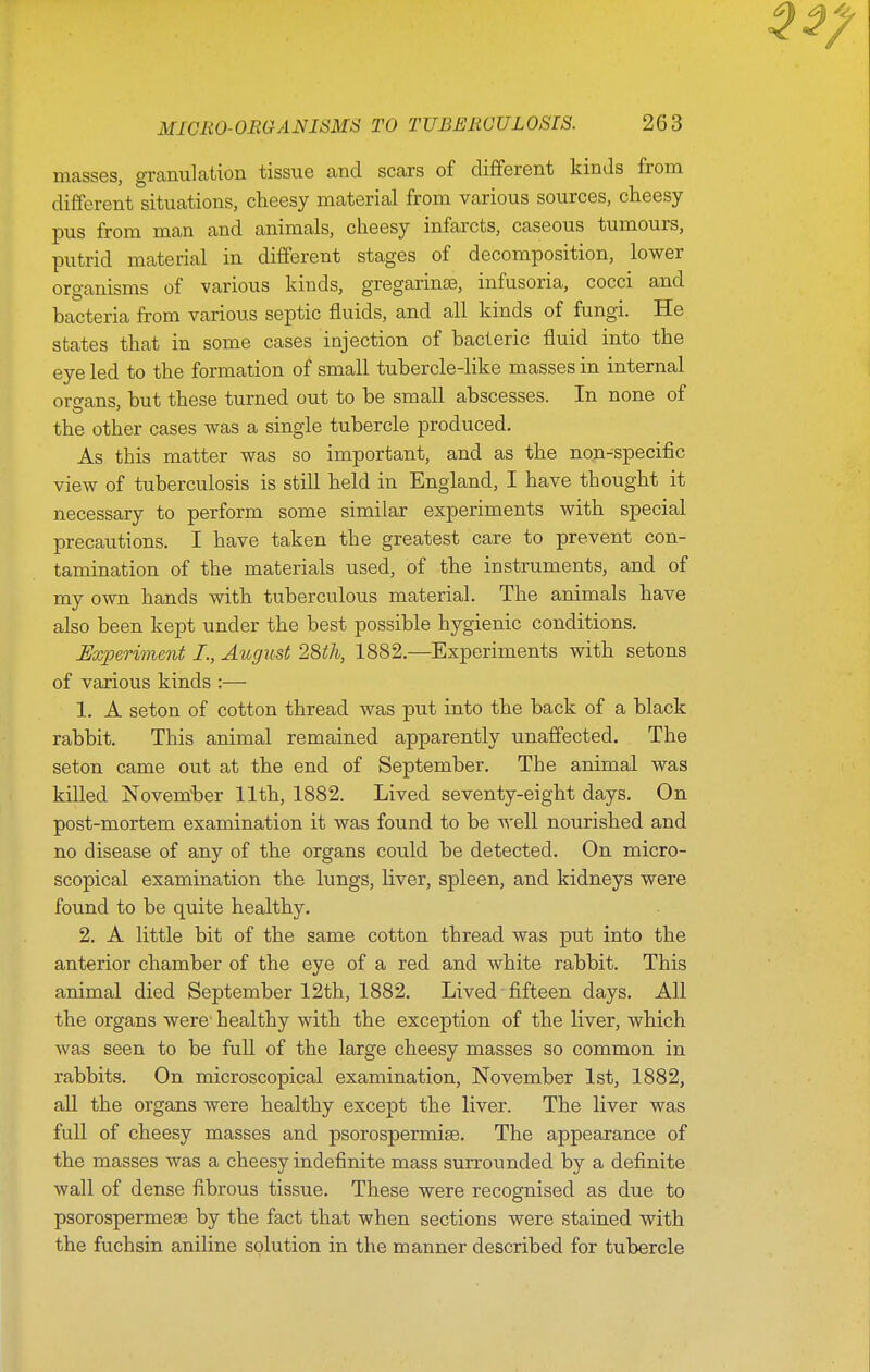 masses, gTanulation tissue and scars of different kinds from different situations, cheesy material from various sources, cheesy pus from man and animals, cheesy infarcts, caseous tumours, putrid material in different stages of decomposition, lower organisms of various kinds, gregarinas, infusoria, cocci and bacteria from various septic fluids, and all kinds of fungi. He states that in some cases injection of bacieric fluid into the eye led to the formation of small tubercle-like masses in internal oro-ans, but these turned out to be small abscesses. In none of the other cases was a single tubercle produced. As this matter was so important, and as the non-specific view of tuberculosis is still held in England, I have thought it necessary to perform some similar experiments with special precautions. I have taken the greatest care to prevent con- tamination of the materials used, of the instruments, and of my own hands with tuberculous material. The animals have also been kept under the best possible hygienic conditions. JExperiment I., August 28th, 1882,—Experiments with setons of various kinds ;— 1. A seton of cotton thread was put into the back of a black rabbit. This animal remained apparently unaffected. The seton came out at the end of September, The animal was killed jSiovem^ber 11th, 1882. Lived seventy-eight days. On post-mortem examination it was found to be well nourished and no disease of any of the organs could be detected. On micro- scopical examination the lungs, liver, spleen, and kidneys were found to be quite healthy. 2. A little bit of the same cotton thread was put into the anterior chamber of the eye of a red and white rabbit. This animal died September 12th, 1882. Lived fifteen days. All the organs were- healthy with the exception of the liver, which was seen to be full of the large cheesy masses so common in rabbits. On microscopical examination, November 1st, 1882, aU the organs were healthy except the liver. The liver was full of cheesy masses and psorospermise. The appearance of the masses was a cheesy indefinite mass surrounded by a definite wall of dense fibrous tissue. These were recognised as due to psorospermeee by the fact that when sections were stained with the fuchsin aniline solution in the manner described for tubercle