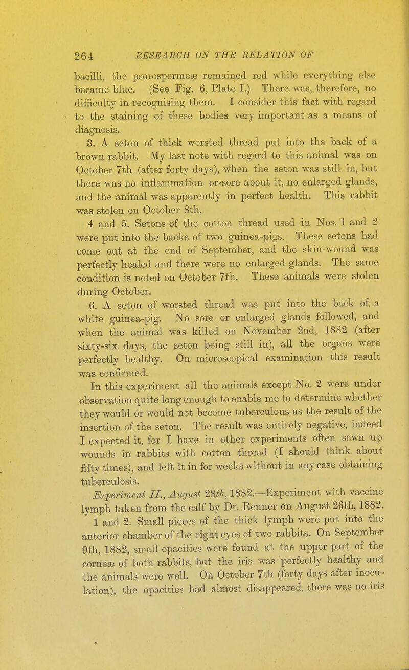 bacilli, the psorospermese remained red while everything else became blue. (See Fig. 6, Plate I.) There was, therefore, no diflficulty in recognising them. I consider this fact with regard to the staining of these bodies very important as a means of diagnosis, 8. A seton of tliick worsted thread put into the back of a brown rabbit. My last note with regard to this animal was on October 7th (after forty days), when the seton was still in, but there was no inflammation or .-sore about it, no enlarged glands, and the animal was apparently in perfect health. This rabbit was stolen on October 8tli. 4 and 5. Setons of the cotton thread used in Nos. 1 and 2 were put into the backs of two guinea-pigs. These setons had come out at the end of September, and the skin-wound was perfectly healed and there were no enlarged glands. The same condition is noted on October 7th. These animals were stolen during October. 6. A seton of worsted thread was put into the back of a white guinea-pig. No sore or enlarged glands followed, and when the animal was killed on November 2nd, 1882 (after sixty-six days, the seton being still in), all the organs were perfectly healthy. On microscopical examination this result was confirmed. In this experiment all the animals except No. 2 were under observation quite long enough to enable me to determine whether they would or would not become tuberculous as the result of the insertion of the seton. The result was entirely negative, indeed I expected it, for I have in other experiments often sewn up wounds in rabbits with cotton thread (I should think about fifty times), and left it in for weeks without in any case obtaining tuberculosis. Experiment II., August 28th., 1882.—Experiment with vaccine lymph taken from the calf by Dr. Renner on August 26th, 1882. 1 and 2. Small pieces of the thick lymph were put into the anterior chamber of the right eyes of two rabbits. On September 9th, 1882, small opacities were found at the upper part of the corner of both rabbits, but the iris was perfectly healthy and the animals were well. On October 7th (forty days after inocu- lation), the opacities had almost disappeared, there was no ms