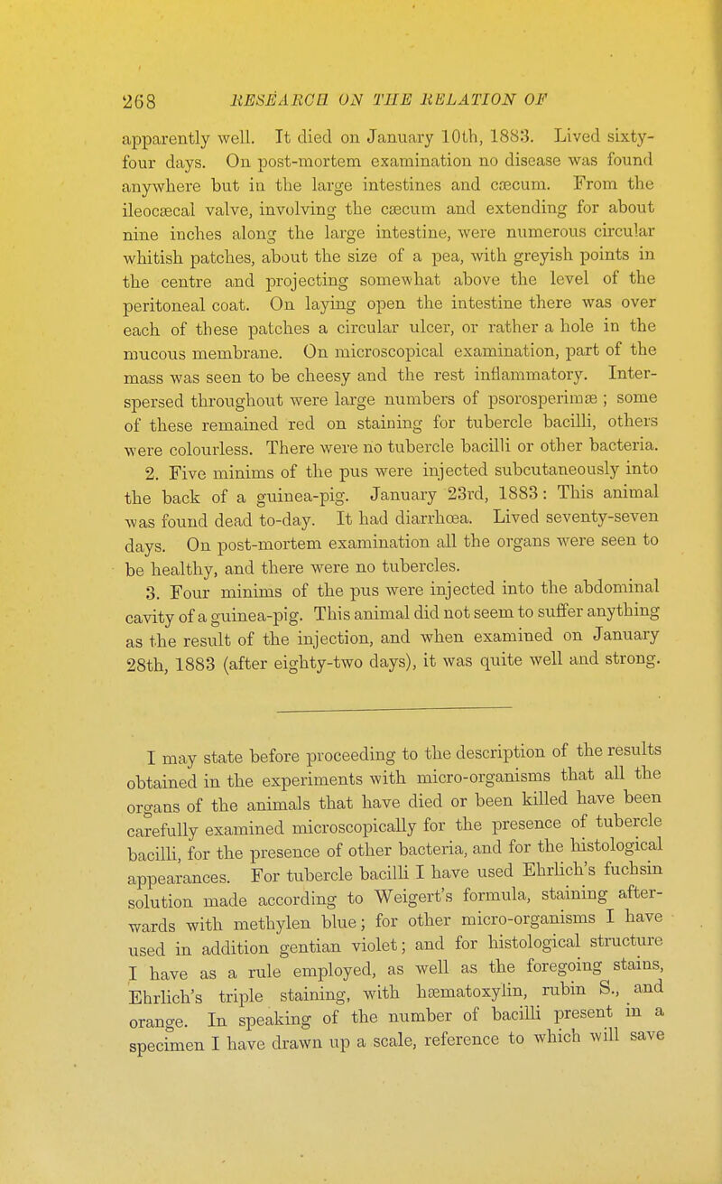 apiDarently well. It died on January 10th, 1883. Lived sixty- four days. On post-mortem examination no disease was found anywhere but ia the large intestines and ca3cum. From the ileocsecal valve, involving the caecum and extending for about nine inches along the large intestine, were numerous circular whitish patches, about the size of a pea, with greyish points in the centre and projecting somewhat above the level of the peritoneal coat. On laying open the intestine there was over each of these patches a circular ulcer, or rather a hole in the mucous membrane. On microscopical examination, part of the mass was seen to be cheesy and the rest inflammatory. Inter- spersed throughout were large numbers of psorosperirate ; some of these remained red on staining for tubercle bacilh, others were colourless. There were no tubercle bacilli or other bacteria. 2. Five minims of the pus were injected subcutaneously into the back of a guinea-pig. January 23rd, 1883: This animal was found dead to-day. It had diarrhoea. Lived seventy-seven days. On post-mortem examination all the organs were seen to be healthy, and there were no tubercles. 3. Four minims of the pus were injected into the abdominal cavity of a guinea-pig. This animal did not seem to suffer anything as the result of the injection, and when examined on January 28th, 1883 (after eighty-two days), it was quite well and strong. I may state before proceeding to the description of the results obtained in the experiments with micro-organisms that all the organs of the animals that have died or been killed have been carefully examined microscopically for the presence of tubercle bacilli, for the presence of other bacteria, and for the histological appearances. For tubercle baciUi I have used EhrHch's fuchsin solution made according to Weigert's formula, staining after- wards with methylen blue; for other micro-organisms I have used in addition gentian violet; and for histological structure I have as a rule employed, as well as the foregoing stains, Ehrlich's triple staining, with hcematoxylin, rubin S., and orange. In speaking of the number of bacilli present m a specimen I have drawn up a scale, reference to which will save