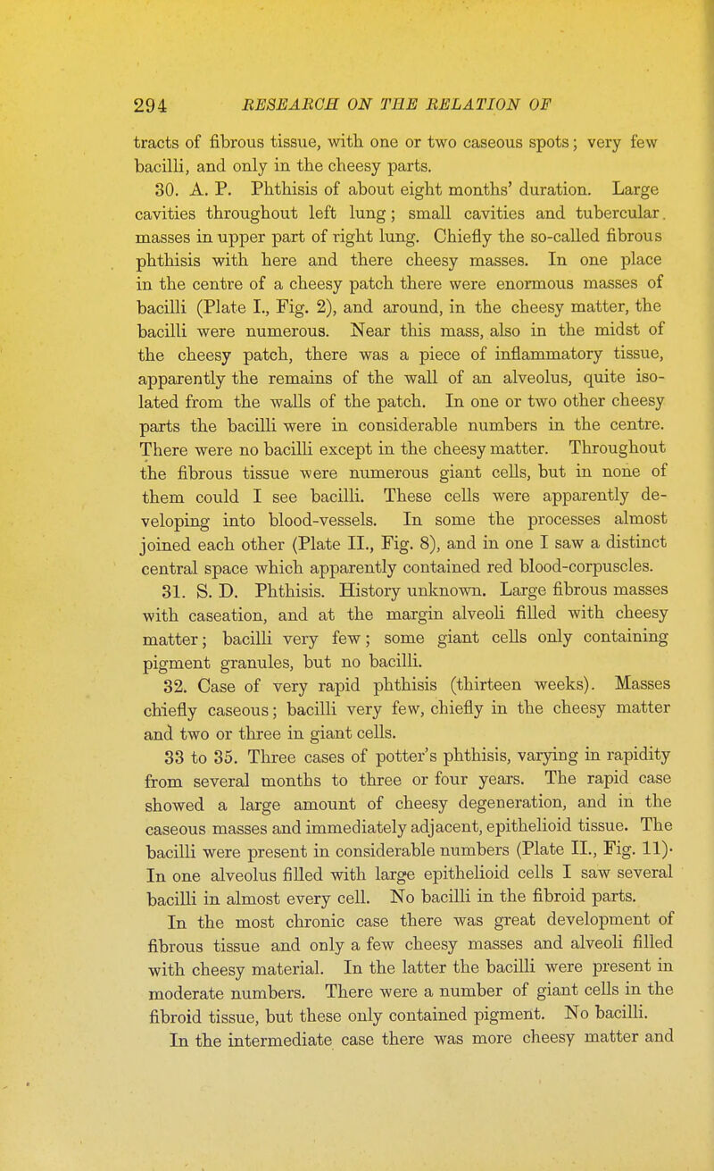 tracts of fibrous tissue, with one or two caseous spots; very few bacilli, and only in the cheesy parts. 30. A. P. Phthisis of about eight months' duration. Large cavities throughout left lung; small cavities and tubercular. masses in upper part of right lung. Chiefly the so-called fibrous phthisis with here and there cheesy masses. In one place in the centre of a cheesy patch there were enormous masses of bacilli (Plate I., Fig. 2), and around, in the cheesy matter, the bacilli were numerous. Near this mass, also in the midst of the cheesy patch, there was a piece of inflammatory tissue, apparently the remains of the wall of an alveolus, quite iso- lated from the walls of the patch. In one or two other cheesy parts the bacilli were in considerable numbers in the centre. There were no bacilli except in the cheesy matter. Throughout the fibrous tissue were numerous giant cells, but in none of them could I see bacilli. These cells were apparently de- veloping into blood-vessels. In some the processes almost joined each other (Plate II., Fig. 8), and in one I saw a distinct central space which apparently contained red blood-corpuscles. 31. S. D. Phthisis. History unknown. Large fibrous masses with caseation, and at the margin alveoli filled with cheesy matter; bacilli very few; some giant cells only containing pigment granules, but no bacilli. 32. Case of very rapid phthisis (thirteen weeks). Masses chiefly caseous; bacilli very few, chiefly in the cheesy matter and two or tliree in giant cells. 33 to 35. Three cases of potter's phthisis, varying in rapidity from several months to three or four years. The rapid case showed a large amount of cheesy degeneration, and in the caseous masses and immediately adjacent, epithelioid tissue. The bacilli were present in considerable numbers (Plate II., Fig. 11)- In one alveolus filled with large epithelioid cells I saw several bacilli in almost every cell. No bacilli in the fibroid parts. In the most chronic case there was great development of fibrous tissue and only a few cheesy masses and alveoli filled with cheesy material. In the latter the bacilli were present in moderate numbers. There were a number of giant ceUs in the fibroid tissue, but these only contained pigment. No bacilli. In the intermediate case there was more cheesy matter and