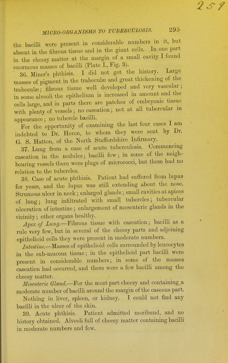 the bacilli were present in considerable numbers in it, but absent in the fibrous tissue and in the giant cells. In one part in the cheesy matter at the margin of a small cavity I louncl enormous masses of bacilli (Plate I., Fig. 3). ■ 36 Miner's phthisis. I did not get the history. Large masses of pigment in the trabecule and great thickenmg of the trabecule; fibrous tissue well developed and very vascular; in some alveoli the epithehum is increased in amount and the cells large, and in parts there are patches of embryonic tissue with plenty of vessels; no caseation; not at all tubercular m appearance ; no tubercle bacilli. For the opportunity of examining the last four cases I am indebted to Dr. Heron, to whom they were sent by Dr. G S. Hatton, of the North Staffordshire Infirmary. 37. Lung from a case of acute tuberculosis. Commencing caseation in the nodules; bacilli few; in some of the neigh- bouring vessels there were plugs of micrococci, but these had no relation to the tubercles. 38. Case of acute phthisis. Patient had suffered from lupus for years, and the lupus was stiU extending about the nose. Strumous ulcer in neck; enlarged glands ; small cavities at apices of lung; lung infiltrated with small tubercles; tubercular ulceration of intestine; enlargement of mesenteric glands in the vicinity; other organs healthy. Apex of Fibrous tissue with caseation; bacilli as a rule very few, but in several of the cheesy parts and adjoining epithelioid cells they were present in moderate numbers. Intestine.—M-asses of epithehoid cells surrounded by leucocytes in the sub-mucous tissue; in the epithelioid part bacilli were present in considerable numbers; in some of the masses caseation had occurred, and there were a few bacilli among the cheesy matter. i Mesenteric Gland.—For the most part cheesy and containing,a moderate number of bacilh around the margin of the caseous part. Nothing in liver, spleen, or kidney. I could not find any bacilli in the ulcer of the skin. 39. Acute phthisis. Patient admitted moribund, and no history obtained. AlveoH full of cheesy matter containing bacilli in moderate numbers and few.