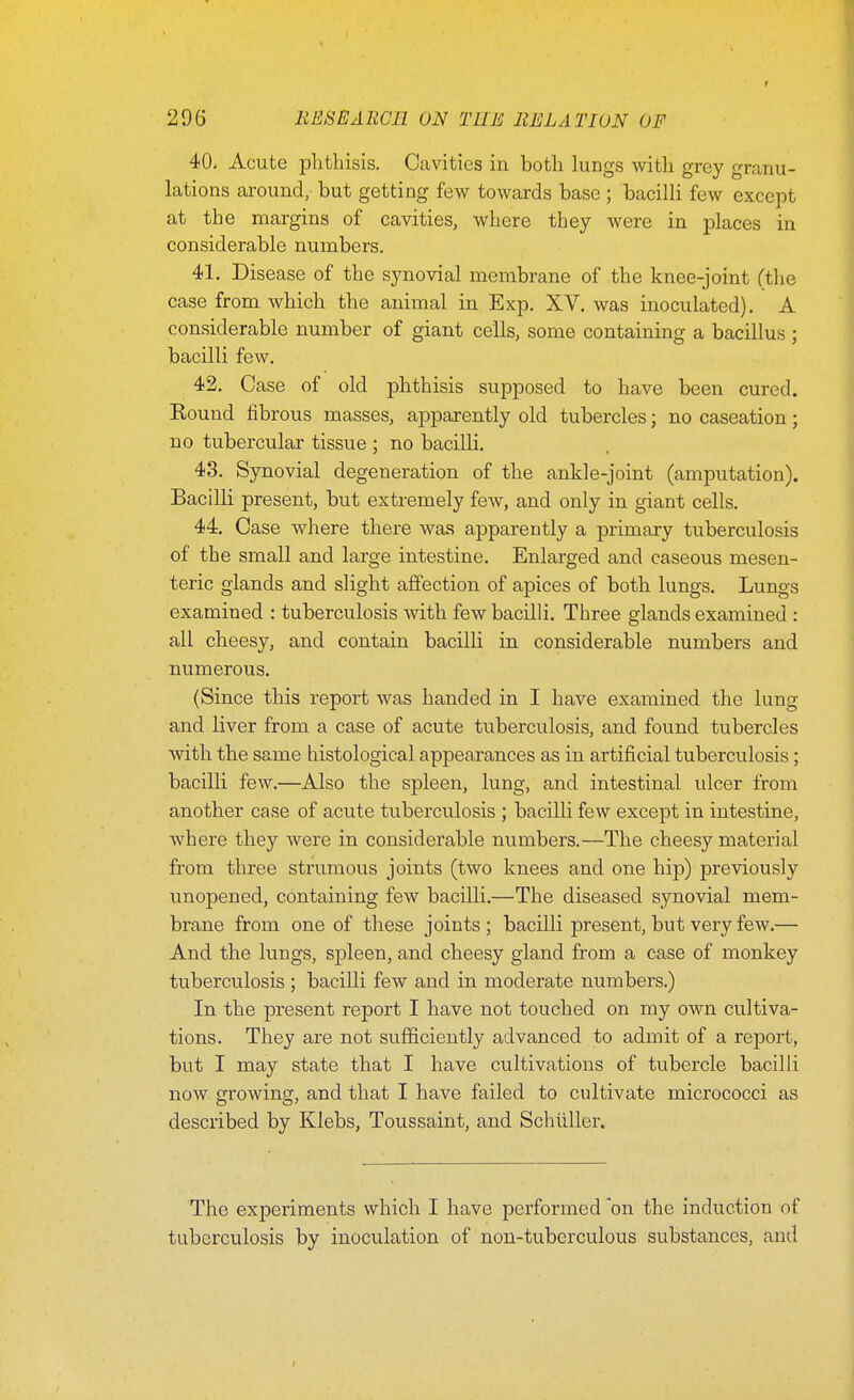 40. Acute plithisis. Cavities in both lungs with grey granu- lations around, but getting few towards base; bacilli few except at the margins of cavities, where they were in places in considerable numbers. 41. Disease of the synovial membrane of the knee-joint (the case from which the animal in Exp. XV. was inoculated). A considerable number of giant cells, some containing a bacillus ; bacilli few. 42. Case of old phthisis supposed to have been cured. Round fibrous masses, apparently old tubercles; no caseation; no tubercular tissue ; no bacilli. 43. Synovial degeneration of the ankle-joint (amputation). Bacilli present, but extremely few, and only in giant cells. 44. Case where there was apparently a primary tuberculosis of the small and large intestine. Enlarged and caseous mesen- teric glands and slight affection of apices of both lungs. Lungs examined : tuberculosis with few bacilli. Three glands examined : all cheesy, and contain bacilli in considerable numbers and numerous. (Since this report was handed in I have examined the lung and liver from a case of acute tuberculosis, and found tubercles with the same histological appearances as in artificial tuberculosis; bacilli few.—Also the spleen, lung, and intestinal ulcer from another case of acute tuberculosis ; bacilli few except in intestine, where they were in considerable numbers.—The cheesy material from three strumous joints (two knees and one hip) previously unopened, containing few bacilli.—The diseased synovial mem- brane from one of these joints ; bacilli present, but very few.— And the lungs, spleen, and cheesy gland from a case of monkey tuberculosis ; bacilli few and in moderate numbers.) In the present report I have not touched on my own cultiva- tions. They are not sufficiently advanced to admit of a rejDort, but I may state that I have cultivations of tubercle bacilli now growincr, and that I have failed to cultivate micrococci as described by Klebs, Toussaint, and Schiiller. The experiments which I have performed 'on the induction of tuberculosis by inoculation of non-tuberculous substances, and