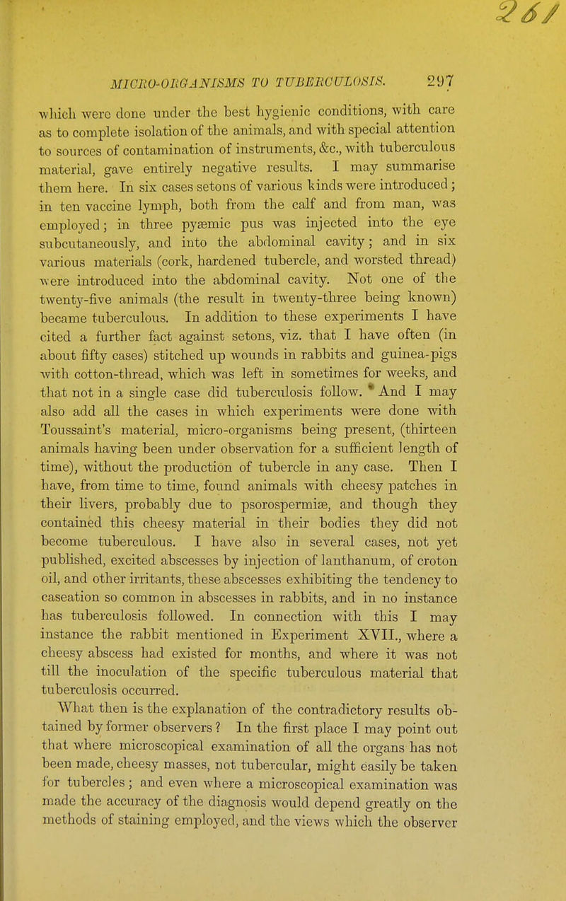 wliicli were done under the best hygienic conditions, with care as to complete isolation of the animals, and with special attention to sources of contamination of instruments, &c., with tuberculous material, gave entirely negative results. I may summarise them here. In six cases setons of various kinds were introduced ; in ten vaccine lymph, both from the calf and from man, was employed; in three pysemic pus was injected into the eye subcutaneously, and into the abdominal cavity; and in six various materials (cork, hardened tubercle, and worsted thread) AY ere introduced into the abdominal cavity. Not one of the twenty-five animals (the result in twenty-three being known) became tuberculous. In addition to these experiments I have cited a further fact against setons, viz. that I have often (in about fifty cases) stitched up wounds in rabbits and guinea-pigs with cotton-thread, which was left in sometimes for weeks, and that not in a single case did tuberculosis follow. * And I may also add all the cases in which experiments were done with Toussaint's material, micro-organisms being present, (thirteen animals having been under observation for a sufficient length of time), without the production of tubercle in any case. Then I have, from time to time, found animals with cheesy patches in their livers, probably due to psorospermiae, and though they contained this cheesy material in their bodies they did not become tuberculous. I have also in several cases, not yet published, excited abscesses by injection of lanthanum, of croton oil, and other irritants, these abscesses exhibiting the tendency to caseation so common in abscesses in rabbits, and in no instance has tuberculosis followed. In connection with this I may instance the rabbit mentioned in Experiment XVII., where a cheesy abscess had existed for months, and where it was not till the inoculation of the specific tuberculous material that tuberculosis occurred. What then is the explanation of the contradictory results ob- tained by former observers ? In the first place I may point out that where microscopical examination of all the organs has not been made, cheesy masses, not tubercular, might easily be taken lor tubercles ; and even where a microscopical examination was made the accuracy of the diagnosis would depend greatly on the methods of staining employed, and the views which the observer