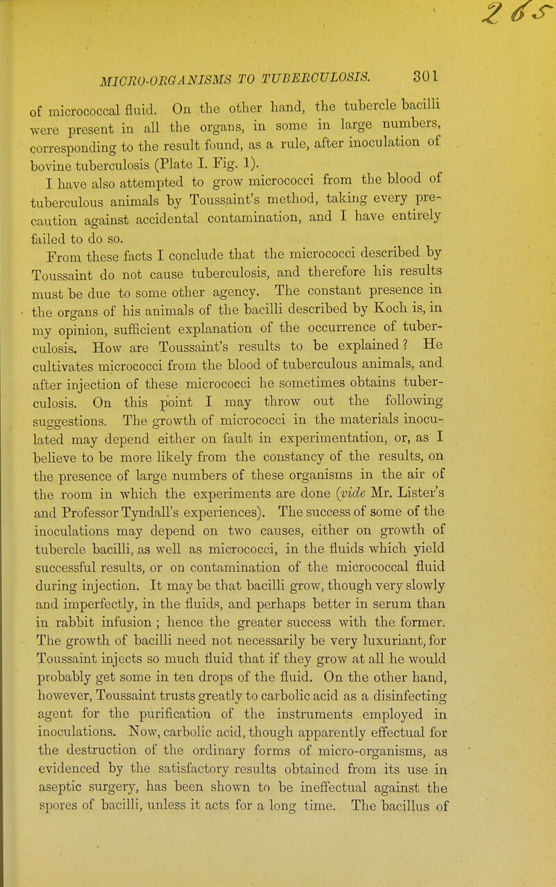 of micrococcal fluid. On the other hand, the tubercle bacilli were present in all the organs, in some in large numbers, corresponding to the result found, as a rule, after inoculation of bovine tuberculosis (Plate I. Fig. 1). I have also attempted to grow micrococci from the blood of tuberculous animals by Toussaint's method, taking every pre- caution against accidental contamination, and I have entirely failed to do so. From these facts I conclude that the micrococci described by Toussaint do not cause tuberculosis, and therefore his results must be due to some other agency. The constant presence in the organs of his animals of the bacilli described by Koch is, in my opinion, sufficient explanation of the occurrence of tuber- culosis. How are Toussaint's results to be explained? He cultivates micrococci from the blood of tuberculous animals, and after injection of these micrococci he sometimes obtains tuber- culosis. On this point I may throw out the following suo-g-estions. The growth of micrococci in the materials inocu- lated may depend either on fault in experimentation, or, as I believe to be more likely from the constancy of the results, on the presence of large numbers of these organisms in the air of the room in which the experiments are done {vide Mr. Lister's and Professor Tyndall's experiences). The success of some of the inoculations may depend on two causes, either on growth of tubercle bacilli, as well as micrococci, in the fluids which yield successful results, or on contamination of the micrococcal fluid during injection. It may be that bacilli grow, though very slowly and imperfectly, in the fluids, and perhaps better in serum than in rabbit infusion ; hence the greater success with the former. The growth of bacilli need not necessarily be very luxuriant, for Toussaint injects so much fluid that if they grow at all he would probably get some in ten drops of the fluid. On the other hand, however, Toussaint trusts greatly to carbolic acid as a disinfecting agent for the purification of the instruments employed in inoculations. Now, carbolic acid, though apparently effectual for the destruction of the ordinary forms of micro-organisms, as evidenced by the satisfactory results obtained from its use in aseptic surgery, has been shown to be ineffectual against the spores of bacilli, unless it acts for a long time. The bacillus of
