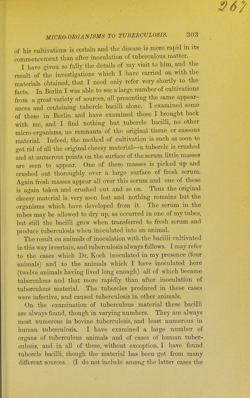 of his cultivations is certcain and the disease is more rapid in its commencement than after inoculation of tuberculous matter. I have given so fully the details of my visit to him, and the result of the investigations which I have carried on with the materials obtained, that I need only refer very shortly to the facts. In Berhn I was able to see a large number of cultivations from a great variety of sources, all presenting the same appear- ances and containing tubercle baciUi alone. I examined some of these in Berlin and have examined those I brought back with me, and I find nothing but tubercle bacilli, no other micro -organisms, no remnants of the original tissue or caseous material. Indeed, the method of cultivation is such as soon to get rid of all the original cheesy material—a tubercle is crushed and at numerous points on the surface of the serum Httle masses are seen to appear. One of these masses is picked up and crushed out thoroughly over a large surface of fresh serum. Again fresh masses appear all over this serum and one of these is again taken and crushed out and so on. Thus the original cheesy material is very soon lost and nothing remains but the organisms which have developed from it. The serum in the tubes may be allowed to dry up, as occurred in one of my tubes, but still the bacilli grow when transferred to fresh serum and produce tuberculosis when inoculated into an animal. The result on animals of inoculation with the bacilli cultivated in this way is certain, and tuberculosis always follows. I may refer to the cases which Dr. Koch inoculated in my presence (four animals) and to the animals which I have inoculated here (twelve animals haying lived long enough) all of which became tuberculous and that more rapidly than after inoculation of tuberculous material. The tubercles produced in these cases were infective, and caused tuberculosis in other animals. On the examination of tuberculous material these bacilli are always found, though in varying numbers. They are always most numerous in bovine tuberculosis, and least numerous in human tuberculosis. I have examined a large number of organs of tuberculous animals and of cases of human tuber- culosis, and in all of these, without exception, I have found tubercle bacilli, though the material has been got from many different sources. (I do not include among the latter cases the