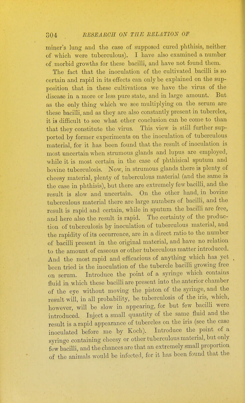 miner's lung and the case of supposed cured phthisis, neither of which were tuberculous). I have also examined a number of morbid growths for these bacilli, and have not found them. The fact that the inoculation of the cultivated bacilli is so certain and rapid in its effects can only be explained on the sup- position that in these cultivations we have the virus of the disease in a more or less pure state, and in large amount. But as the only thing which we see multiplying on the serum are these bacilli, and as they are also constantly present in tubercles, it is difficult to see what other conclusion can be come to than that they constitute the virus. This view is still further sup- ported by former experiments on the inoculation of tuberculous material, for it has been found that the result of inoculation is most uncertain when strumous glands and lupus are employed, while it is most certain in the case of phthisical sputum and bovine tuberculosis. Now, in strumous glands there is plenty of cheesy material, plenty of tuberculous material (and the same is the case in phthisis), but there are extremely few bacilli, and the result is slow and uncertain. On the other hand, in bovine tuberculous material there are large numbers of bacilli, and the result is rapid and certain, while in sputum the bacilli are free, and here also the result is rapid. The certainty of the produc- tion of tuberculosis by inoculation of tuberculous material, and the rapidity of its occurrence, are in a direct ratio to the number of bacilli present in the original material, and have no relation to the amount of caseous or other tuberculous matter introduced. And the most rapid and efficacious of anything which has yet been tried is the inoculation of the tubercle bacilli growing free on serum. Introduce the point of a syringe which contains fluid in which these bacilli are present into the anterior chamber of the eye without moving the piston of the syringe, and the result will, in all probability, be tuberculosis of the iris, which, however, will be slow in appearing, for but few bacilli were introduced. Inject a small quantity of the same fluid and the result is a rapid appearance of tubercles on the iris (see the case inoculated before me by Koch). Introduce the point of a syringe containing cheesy or other tuberculous material, but only few bacilli, and the chances are that an extremely small proportion of the animals would be infected, for it has been found that the