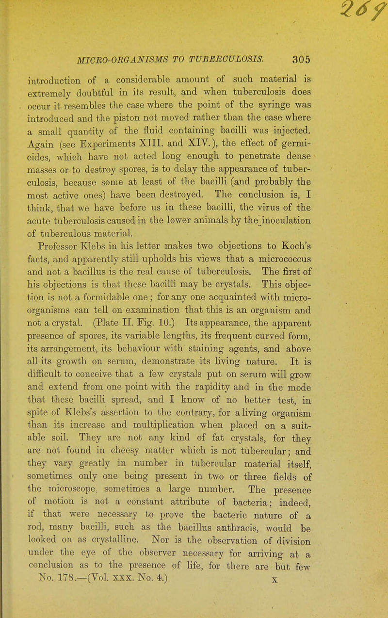 introduction of a considerable amount of such material is extremely doubtful in its result, and wben tuberculosis does occur it resembles the case where the point of the syringe was introduced and the piston not moved rather than the case where a small quantity of the fluid containing bacilli was injected. Again (see Experiments XIII. and XIV.), the effect of germi- cides, which have not acted long enough to penetrate dense ' masses or to destroy spores, is to delay the appearance of tuber- culosis, because some at least of the bacilli (and probably the most active ones) have been destroyed. The conclusion is, I think, that we have before us in these bacilli, the virus of the acute tuberculosis caused in the lower animals by the_^inoculation of tuberculous material. Professor Klebs in his letter makes two objections to Koch's facts, and apparently still upholds his views that a micrococcus and not a bacilhis is the real cause of tuberculosis. The first of his objections is that these bacilli may be crystals. This objec- tion is not a formidable one; for any one acquainted with micro- organisms can teU on examination that this is an organism and not a crystal. (Plate II. Fig. 10.) Its appearance, the apparent presence of spores, its variable lengths, its frequent curved form, its arrangement, its behaviour with staining agents, and above all its growth on serum, demonstrate its living nature. It is difficult to conceive that a few crystals put on serum will grow and extend from one point with the rapidity and in the mode that these bacilli spread, and I know of no better test, in spite of Klebs's assertion to the contrary, for a living organism than its increase and multiplication when placed on a suit- able soil. They are not any kind of fat crystals, for they are not found in cheesy matter which is not tubercular; and they vary greatly in number in tubercular material itself, sometimes only one being present in two or three fields of the microscope, sometimes a large number. The presence of motion is not a constant attribute of bacteria; indeed, if that were necessary to prove the bacteric nature of a rod, many bacilli, such as the bacillus anthracis, would be looked on as crystalline. Nor is the observation of division under the eye of the observer necessary for arriving at a conclusion as to the presence of life, for there are but few No. 178.—(Vol. XXX. No. 4.) x