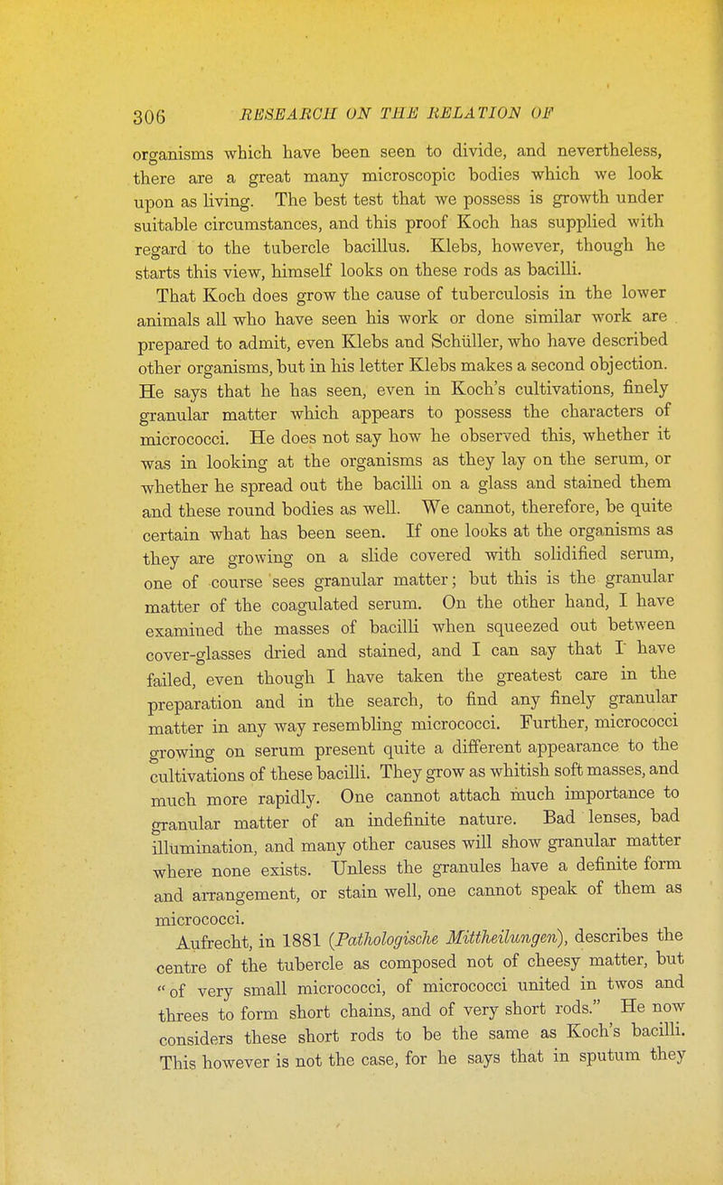 oro-anisms which have been seen to divide, and nevertheless, there are a great many microscopic bodies which we look upon as living. The best test that we possess is growth under suitable circumstances, and this proof Koch has supplied with regard to the tubercle bacillus. Klebs, however, though he starts this view, himself looks on these rods as bacilli. That Koch does grow tbe cause of tuberculosis in tbe lower animals all who have seen his work or done similar work are prepared to admit, even Klebs and Schiiller, who have described other organisms, but in his letter Klebs makes a second objection. He says that he has seen, even in Koch's cultivations, finely granular matter which appears to possess the characters of micrococci. He does not say how be observed this, whether it was in looking at the organisms as they lay on the serum, or whether he spread out the bacilli on a glass and stained them and these round bodies as well. We cannot, therefore, be quite certain what has been seen. If one looks at the organisms as they are growing on a slide covered with solidified serum, one of course sees granular matter; but this is the granular matter of the coagulated serum. On the other hand, I have examined the masses of bacilli when squeezed out between cover-glasses dried and stained, and I can say that I have failed, even though I have taken the greatest care in the preparation and in the search, to find any finely granular matter in any way resembling micrococci. Further, micrococci growing on serum present quite a different appearance to the cultivations of these bacilli. They grow as whitish soft masses, and much more rapidly. One cannot attach much importance to granular matter of an indefinite nature. Bad lenses, bad niumination, and many other causes will show granular^ matter where none exists. Unless the granules have a definite form and arrangement, or stain well, one cannot speak of them as micrococci. Aufrecht, in 1881 (Pathologische Mittheilungen), describes the centre of the tubercle as composed not of cheesy matter, but of very small micrococci, of micrococci united in twos and threes to form short chains, and of very short rods. ^ He now considers these short rods to be the same as Koch's bacilli. This however is not the case, for he says that in sputum they