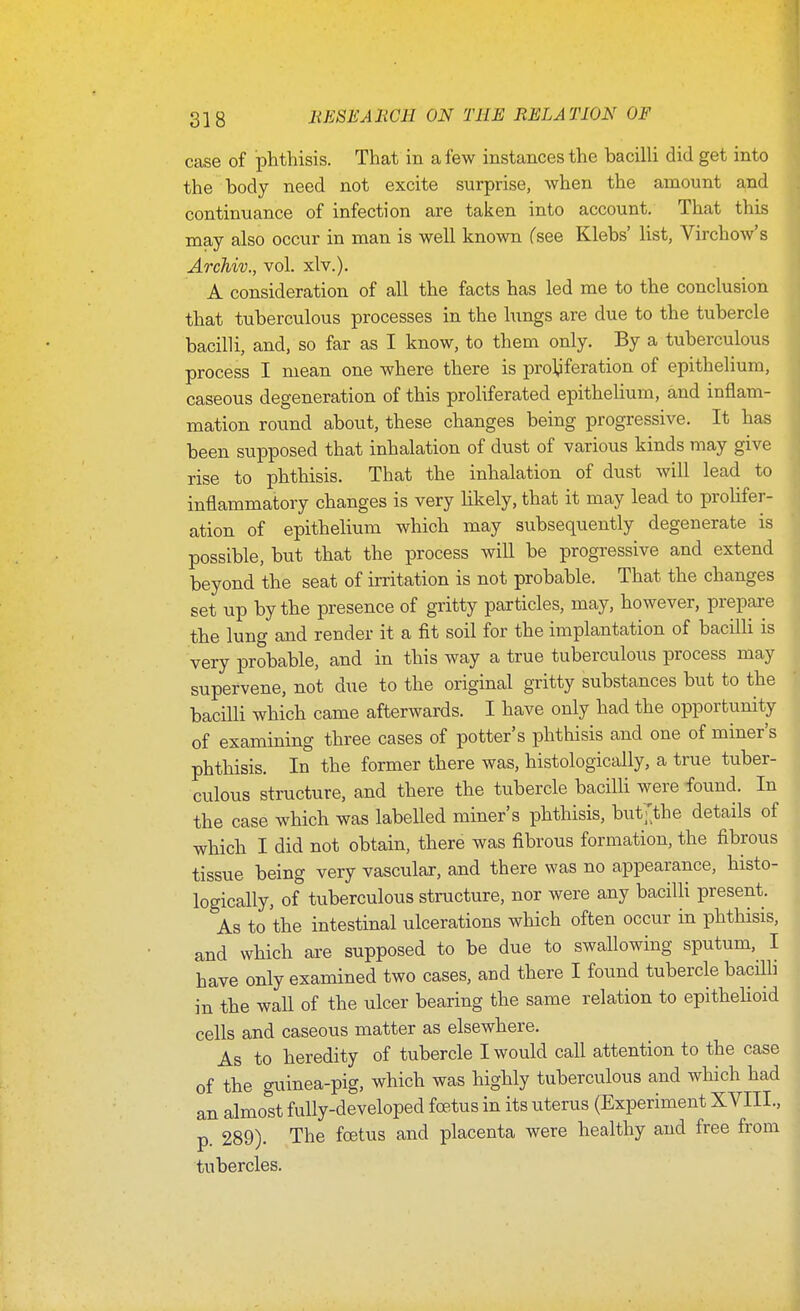 case of phthisis. That in a few instances the bacilli did get into the body need not excite surprise, when the amount and continuance of infection are taken into account. That this may also occur in man is well known Csee Klebs' list, VirchoAv's Archiv., vol. xlv.). A consideration of all the facts has led me to the conclusion that tuberculous processes in the lungs are due to the tubercle bacilli, and, so far as I know, to them only. By a tuberculous process I mean one where there is pro^feration of epithelium, caseous degeneration of this proliferated epithelium, and inflam- mation round about, these changes being progressive. It has been supposed that inhalation of dust of various kinds may give rise to phthisis. That the inhalation of dust will lead to inflammatory changes is very likely, that it may lead to prolifer- ation of epithelium which may subsequently degenerate is possible, but that the process will be progressive and extend beyond the seat of irritation is not probable. That the changes set up by the presence of gritty particles, may, however, prepare the lung and render it a fit soil for the implantation of bacilli is very probable, and in this way a true tuberculous process may supervene, not due to the original gritty substances but to the bacilli which came afterwards. I have only had the opportunity of examining three cases of potter's phthisis and one of miner's phthisis. In the former there was, histologically, a true tuber- culous structure, and there the tubercle bacilli were found. In the case which was labelled miner's phthisis, but-^the details of which I did not obtain, there was fibrous formation, the fibrous tissue being very vascular, and there was no appearance, histo- logically, of tuberculous structure, nor were any baciUi present. As to the intestinal ulcerations which often occur in phthisis, and which are supposed to be due to swallowing sputum, I have only examined two cases, and there I found tubercle bacilli in the wall of the ulcer bearing the same relation to epithehoid cells and caseous matter as elsewhere. As to heredity of tubercle I would call attention to the case of the guinea-pig, which was highly tuberculous and which had an almost fully-developed foetus in its uterus (Experiment XVIII., p. 289). The foetus and placenta were healthy and free from tubercles.