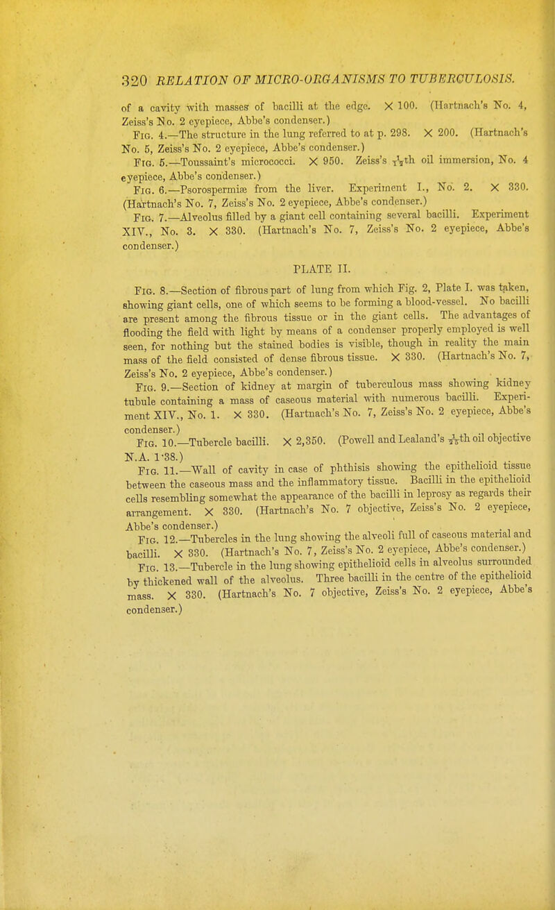 of a cavity with masses of bacilli at the edge. X 100. (Hartnach's No. 4, Zeiss's N 0. 2 eyepiece, Abbe's condenser.) Fig. 4.—The structure in the lung referred to at p. 298. X 200. (Hartnach's No. 5, Zeiss's No. 2 eyepiece, Abbe's condenser.) Ftg. 6.—Toussaint's micrococci. X 950. Zeiss's ^^ih. oil immersion, No. 4 eyepiece. Abbe's condenser.) Fig. 6.—Psorospermioe from the liver. Experiment I., No. 2. X 330. (Hai-tnach's No. 7, Zeiss's No. 2 eyepiece, Abbe's condenser.) Fig. 7.—^Alveolus filled by a giant cell containing several bacilli. Experiment XIV., No. 3. X 330. (Hartnach's No. 7, Zeiss's No. 2 eyepiece, Abbe's condenser.) PLATE II. Fig. 8.—Section of fibrous part of lung from which Fig. 2, Plate I. was taken, showing giant cells, one of which seems to be forming a blood-vessel. No bacilli are present among the fibrous tissue or in the giant cells. The advantages of flooding the field with light by means of a condenser properly employed is well seen, for nothing but the stained bodies is visible, though in reality the main mass of the field consisted of dense fibrous tissue. X 330. (Hartnach's No. 7,- Zeiss's No. 2 eyepiece. Abbe's condenser.) Fig. 9.—Section of kidney at margin of tuberculous mass showing kidney tubule containing a mass of caseous material with numerous bacilli. Experi- ment XIV., No. 1. X 330. (Hartnach's No. 7, Zeiss's No. 2 eyepiece. Abbe's condenser.) Fig. 10.—Tubercle bacilli. X 2,350. (Powell and Lealand s ^^th oil objective N.A. 1-38.) . , .J . Fig. 11.—Wall of cavity in case of phthisis showing the epithelioid tissue between the caseous mass and the inflammatory tissue. Bacilli in the epitheUoid cells resembUng somewhat the appearance of the bacilli in leprosy as regards their arrangement. X 330. (Hartnach's No. 7 objective, Zeiss's No. 2 eyepiece, Abbe's condenser.) „ „ , x - i j Fig 12.—Tubercles in the lung showing the alveoli full of caseous material and bacUli. X 330. (Hartnach's No. 7, Zeiss's No. 2 eyepiece, Abbe's condenser.) Fig. 13.—Tubercle in the lung showing epithelioid cells in alveolus surrounded by thickened wall of the alveolus. Three bacilli in the centre of the epithelioid mass. X 330. (Hartnach's No. 7 objective, Zeiss's No. 2 eyepiece. Abbe s condenser.)