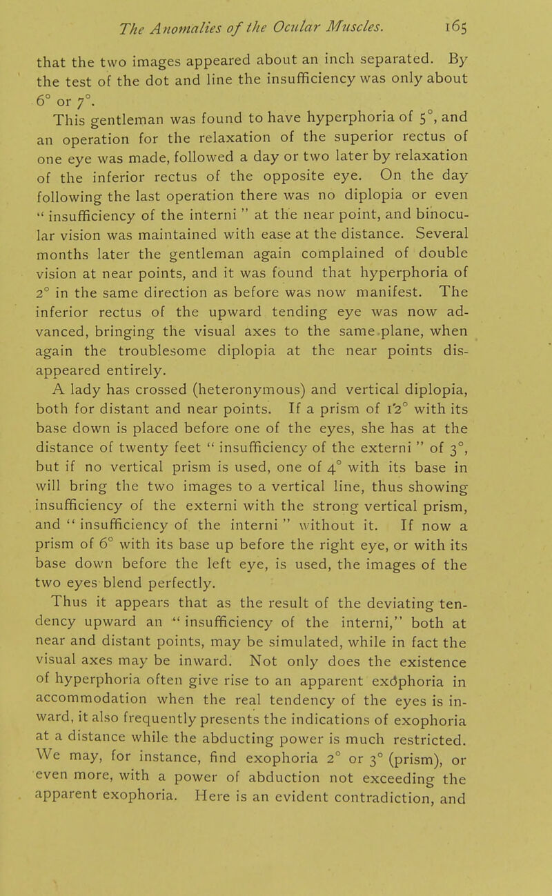 that the two images appeared about an inch separated. By the test of the dot and line the insufficiency was only about 60 _o or 7 . This gentleman was found to have hyperphoria of 5°, and an operation for the relaxation of the superior rectus of one eye was made, followed a day or two later by relaxation of the inferior rectus of the opposite eye. On the day following the last operation there was no diplopia or even  insufficiency of the interni  at the near point, and binocu- lar vision was maintained with ease at the distance. Several months later the gentleman again complained of double vision at near points, and it was found that hyperphoria of 2° in the same direction as before was now manifest. The inferior rectus of the upward tending eye was now ad- vanced, bringing the visual axes to the same ,plane, when again the troublesome diplopia at the near points dis- appeared entirely. A lady has crossed (heteronymous) and vertical diplopia, both for distant and near points. If a prism of 1*2° with its base down is placed before one of the eyes, she has at the distance of twenty feet  insufficiency of the externi  of 3°, but if no vertical prism is used, one of 4° with its base in will bring the two images to a vertical line, thus showing insufficiency of the externi with the strong vertical prism, and  insufficiency of the interni  without it. If now a prism of 6° with its base up before the right eye, or with its base down before the left eye, is used, the images of the two eyes blend perfectly. Thus it appears that as the result of the deviating ten- dency upward an  insufficiency of the interni, both at near and distant points, may be simulated, while in fact the visual axes may be inward. Not only does the existence of hyperphoria often give rise to an apparent exdphoria in accommodation when the real tendency of the eyes is in- ward, it also frequently presents the indications of exophoria at a distance while the abducting power is much restricted. We may, for instance, find exophoria 2° or 3° (prism), or even more, with a power of abduction not exceeding the apparent exophoria. Here is an evident contradiction, and