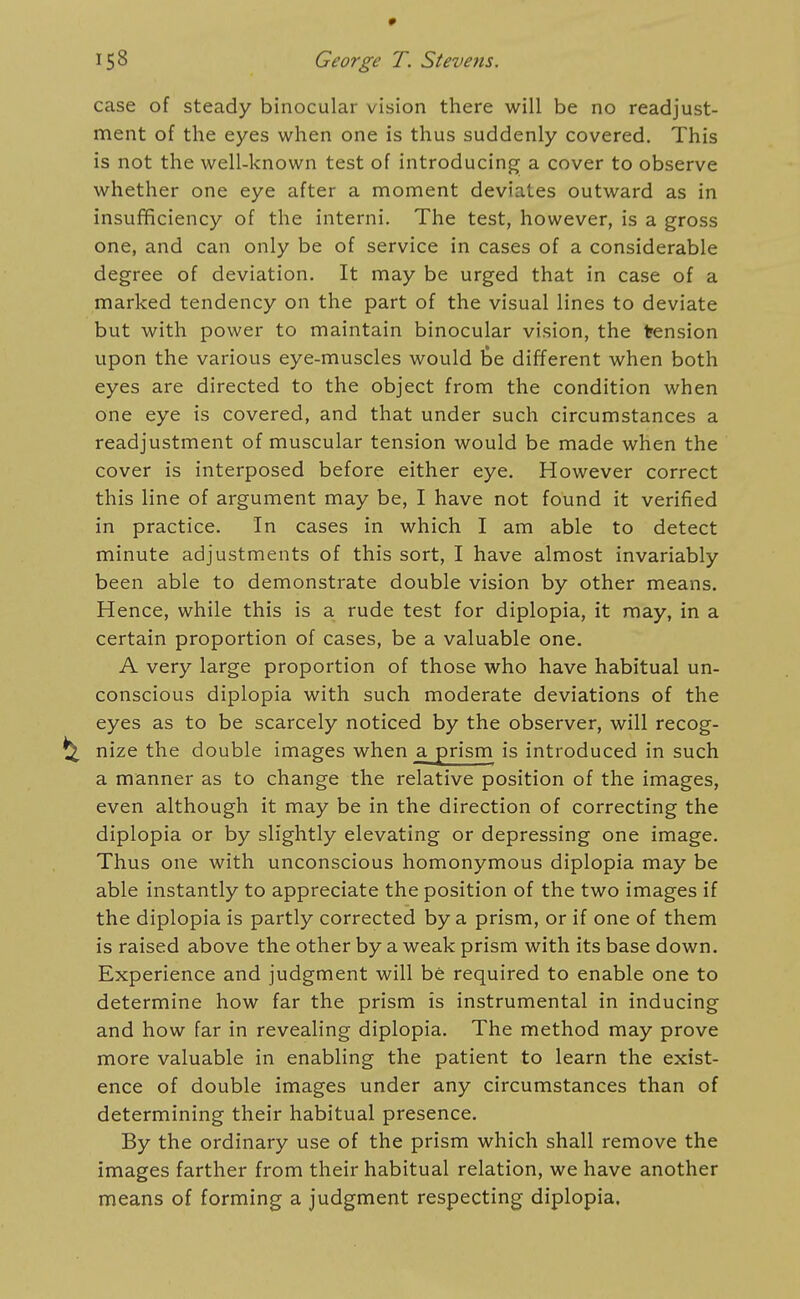 case of steady binocular vision there will be no readjust- ment of the eyes when one is thus suddenly covered. This is not the well-known test of introducing; a cover to observe whether one eye after a moment deviates outward as in insufficiency of the interni. The test, however, is a gross one, and can only be of service in cases of a considerable degree of deviation. It may be urged that in case of a marked tendency on the part of the visual lines to deviate but with power to maintain binocular vision, the tension upon the various eye-muscles would fee different when both eyes are directed to the object from the condition when one eye is covered, and that under such circumstances a readjustment of muscular tension would be made when the cover is interposed before either eye. However correct this line of argument may be, I have not found it verified in practice. In cases in which I am able to detect minute adjustments of this sort, I have almost invariably been able to demonstrate double vision by other means. Hence, while this is a rude test for diplopia, it may, in a certain proportion of cases, be a valuable one. A very large proportion of those who have habitual un- conscious diplopia with such moderate deviations of the eyes as to be scarcely noticed by the observer, will recog- nize the double images when a prism is introduced in such a manner as to change the relative position of the images, even although it may be in the direction of correcting the diplopia or by slightly elevating or depressing one image. Thus one with unconscious homonymous diplopia may be able instantly to appreciate the position of the two images if the diplopia is partly corrected by a prism, or if one of them is raised above the other by a weak prism with its base down. Experience and judgment will be required to enable one to determine how far the prism is instrumental in inducing and how far in revealing diplopia. The method may prove more valuable in enabling the patient to learn the exist- ence of double images under any circumstances than of determining their habitual presence. By the ordinary use of the prism which shall remove the images farther from their habitual relation, we have another means of forming a judgment respecting diplopia.